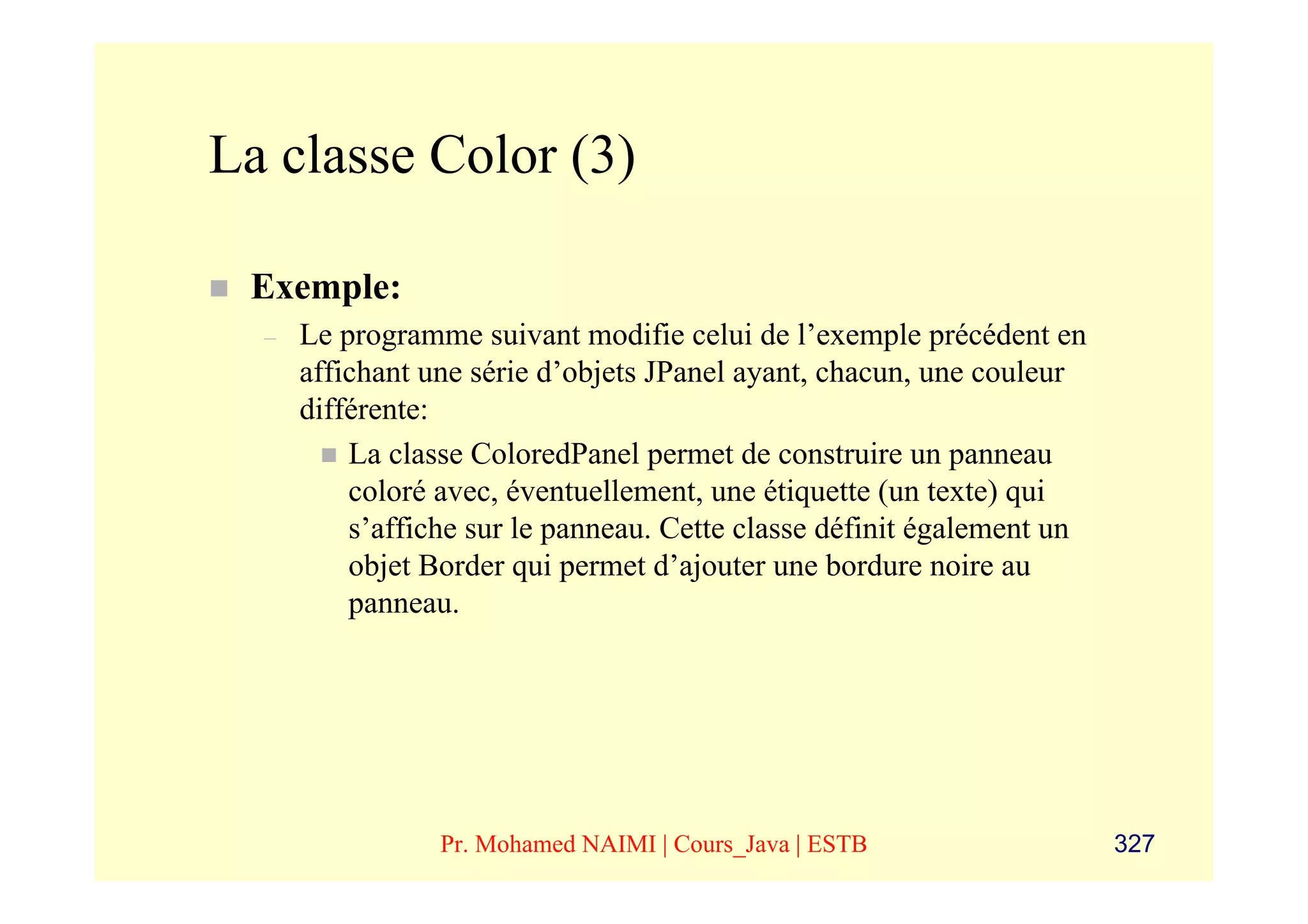 La classe Color (3)

 Exemple:
  –   Le programme suivant modifie celui de l’exemple précédent en
      affichant une série d’objets JPanel ayant, chacun, une couleur
      différente:
          La classe ColoredPanel permet de construire un panneau
          coloré avec, éventuellement, une étiquette (un texte) qui
          s’affiche sur le panneau. Cette classe définit également un
          objet Border qui permet d’ajouter une bordure noire au
          panneau.




                 Pr. Mohamed NAIMI | Cours_Java | ESTB                  327
 