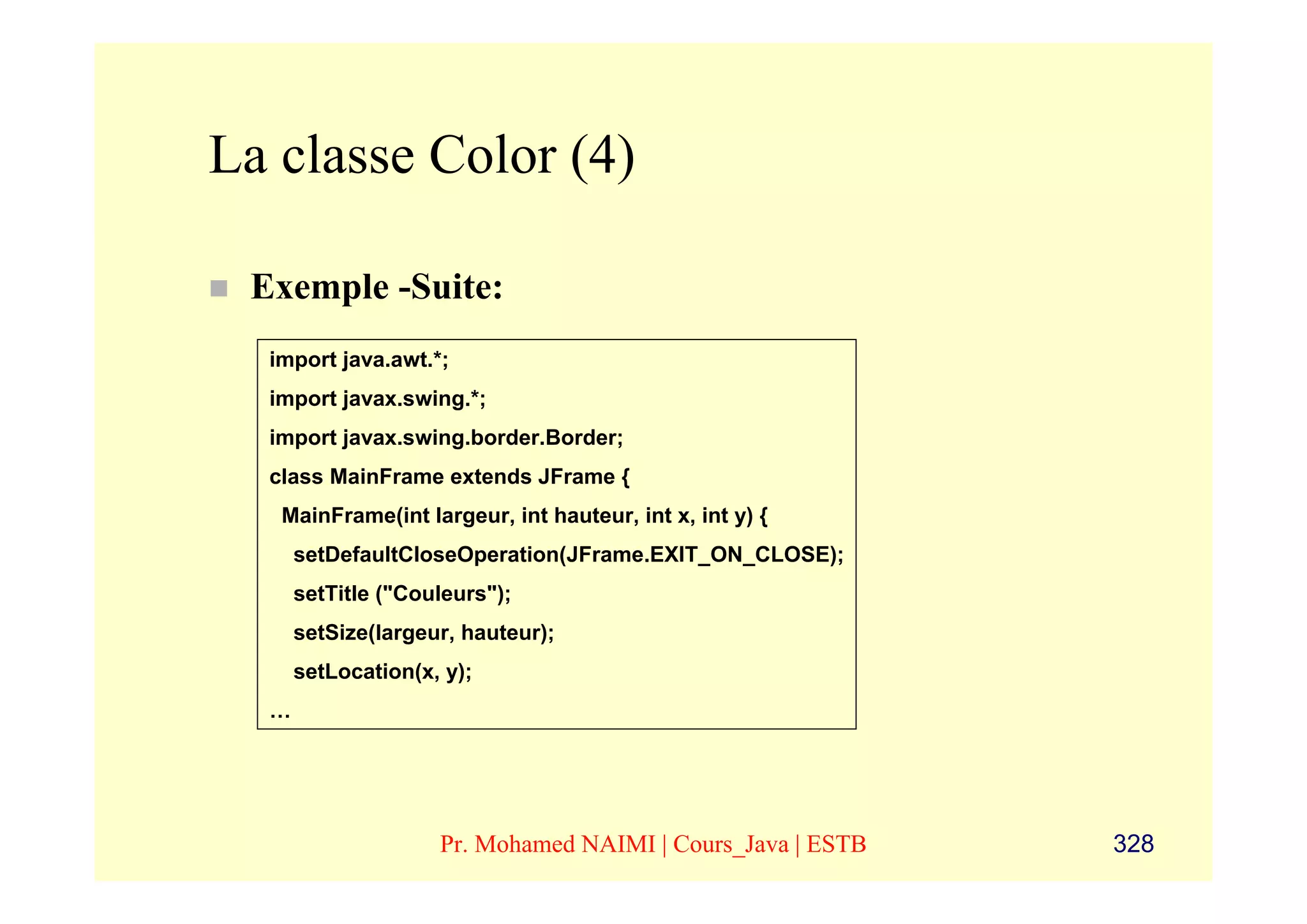 La classe Color (4)

 Exemple -Suite:
  import java.awt.*;
  import javax.swing.*;
  import javax.swing.border.Border;
  class MainFrame extends JFrame {
   MainFrame(int largeur, int hauteur, int x, int y) {
      setDefaultCloseOperation(JFrame.EXIT_ON_CLOSE);
      setTitle ("Couleurs");
      setSize(largeur, hauteur);
      setLocation(x, y);
  …




                    Pr. Mohamed NAIMI | Cours_Java | ESTB   328
 