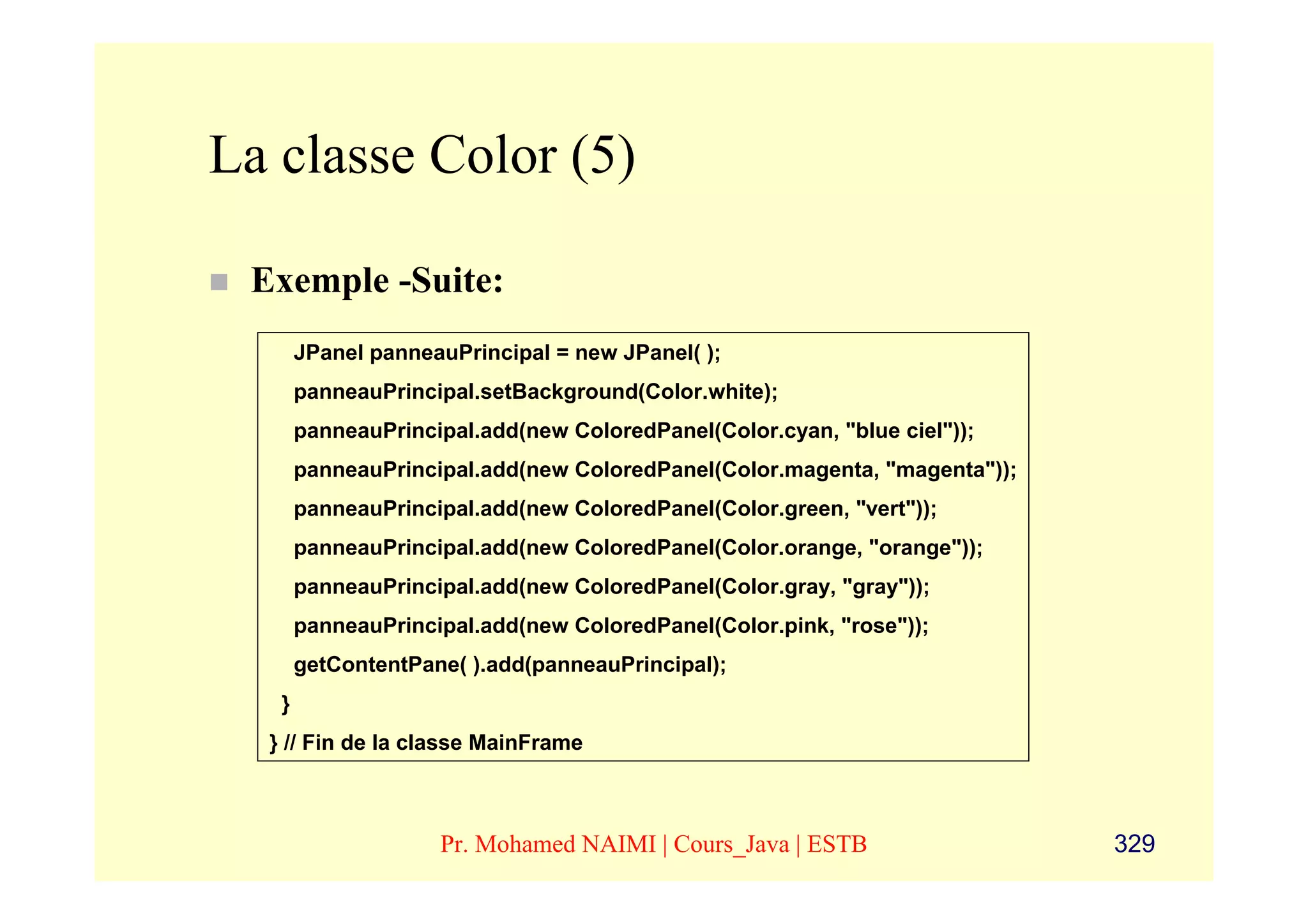 La classe Color (5)

 Exemple -Suite:
       JPanel panneauPrincipal = new JPanel( );
       panneauPrincipal.setBackground(Color.white);
       panneauPrincipal.add(new ColoredPanel(Color.cyan, "blue ciel"));
       panneauPrincipal.add(new ColoredPanel(Color.magenta, "magenta"));
       panneauPrincipal.add(new ColoredPanel(Color.green, "vert"));
       panneauPrincipal.add(new ColoredPanel(Color.orange, "orange"));
       panneauPrincipal.add(new ColoredPanel(Color.gray, "gray"));
       panneauPrincipal.add(new ColoredPanel(Color.pink, "rose"));
       getContentPane( ).add(panneauPrincipal);
   }
  } // Fin de la classe MainFrame



                    Pr. Mohamed NAIMI | Cours_Java | ESTB                  329
 
