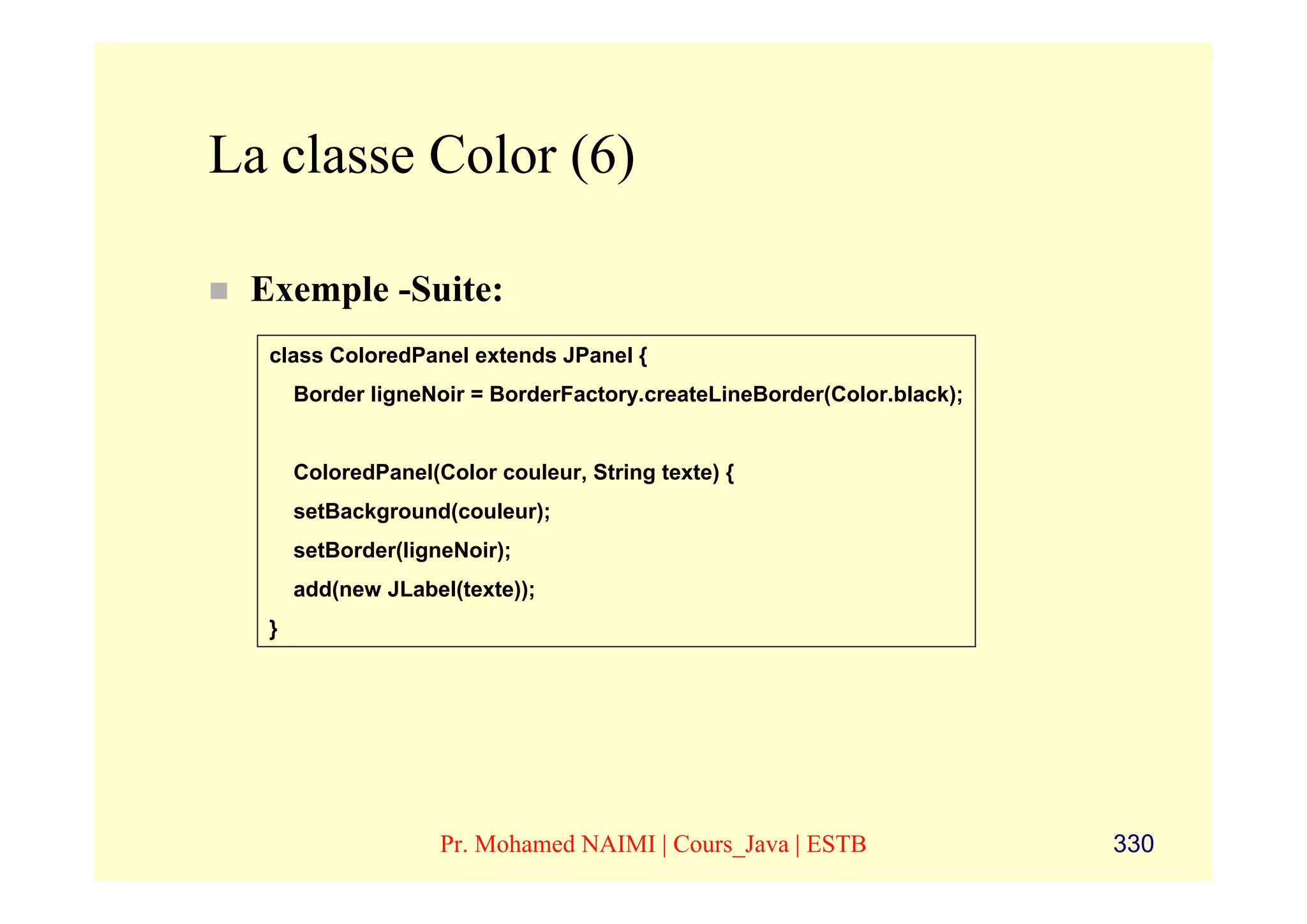 La classe Color (6)

 Exemple -Suite:
  class ColoredPanel extends JPanel {
      Border ligneNoir = BorderFactory.createLineBorder(Color.black);


      ColoredPanel(Color couleur, String texte) {
      setBackground(couleur);
      setBorder(ligneNoir);
      add(new JLabel(texte));
  }




                    Pr. Mohamed NAIMI | Cours_Java | ESTB               330
 