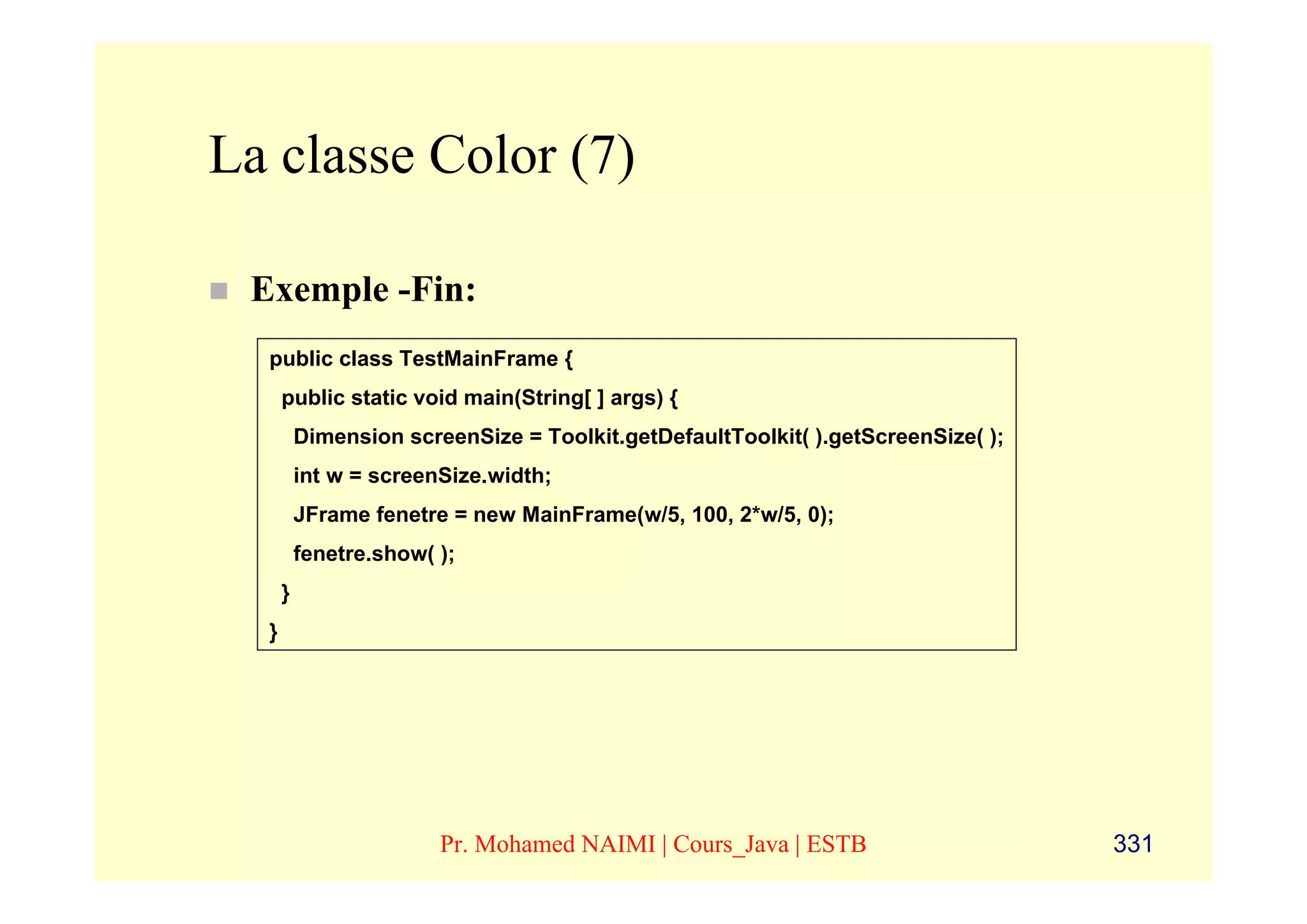 La classe Color (7)

 Exemple -Fin:
  public class TestMainFrame {
      public static void main(String[ ] args) {
          Dimension screenSize = Toolkit.getDefaultToolkit( ).getScreenSize( );
          int w = screenSize.width;
          JFrame fenetre = new MainFrame(w/5, 100, 2*w/5, 0);
          fenetre.show( );
      }
  }




                        Pr. Mohamed NAIMI | Cours_Java | ESTB                     331
 