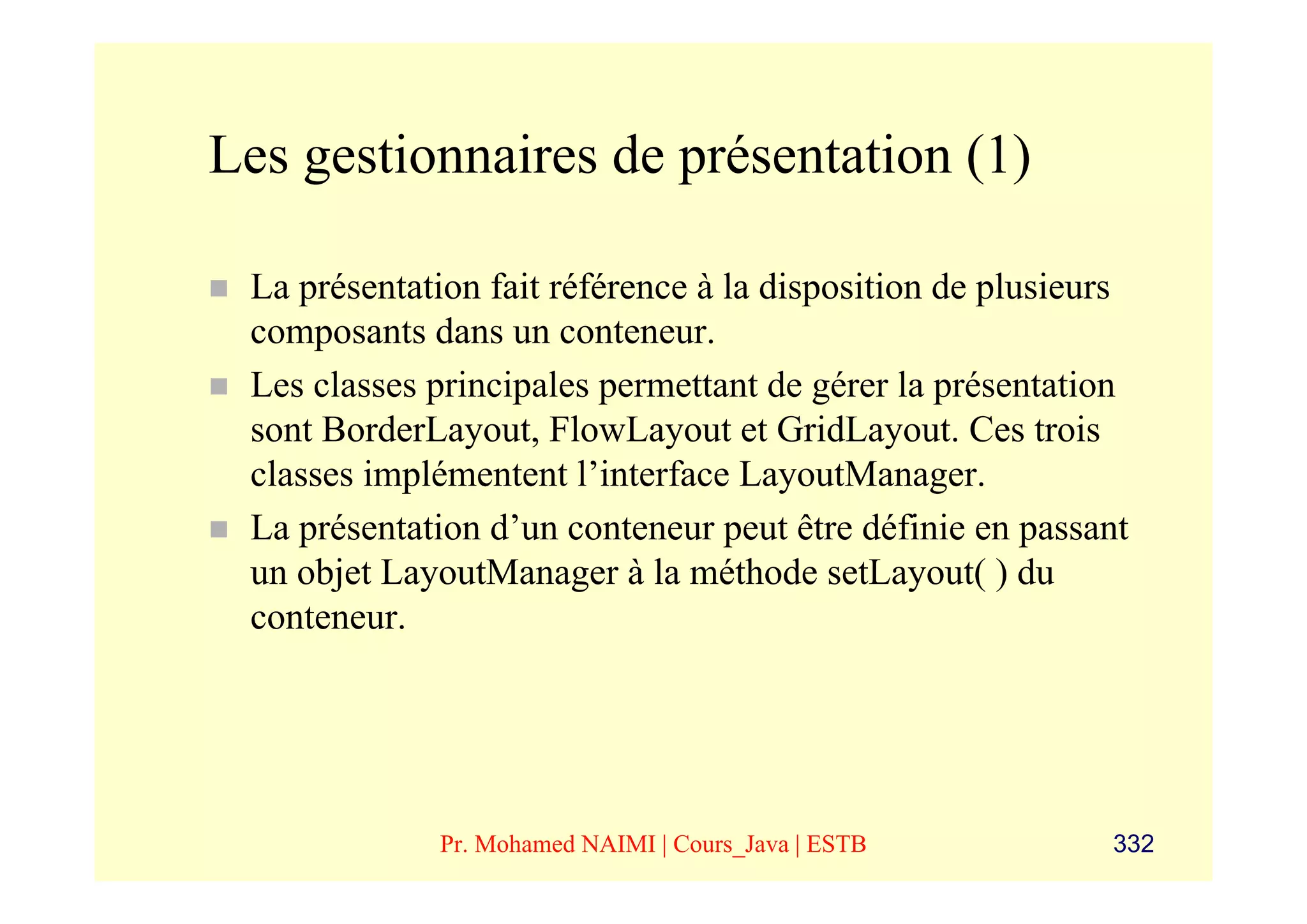 Les gestionnaires de présentation (1)

 La présentation fait référence à la disposition de plusieurs
 composants dans un conteneur.
 Les classes principales permettant de gérer la présentation
 sont BorderLayout, FlowLayout et GridLayout. Ces trois
 classes implémentent l’interface LayoutManager.
 La présentation d’un conteneur peut être définie en passant
 un objet LayoutManager à la méthode setLayout( ) du
 conteneur.




             Pr. Mohamed NAIMI | Cours_Java | ESTB         332
 