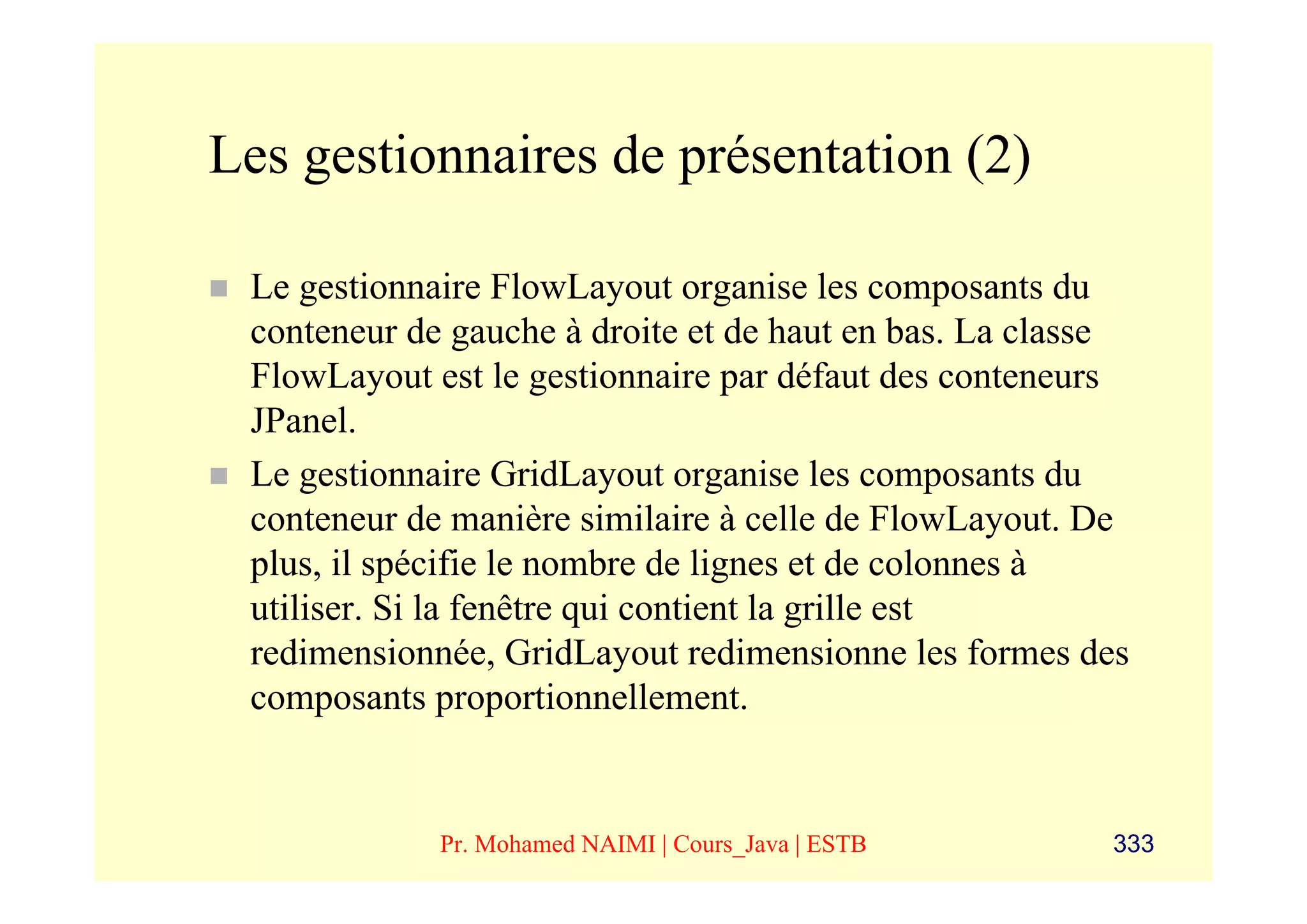 Les gestionnaires de présentation (2)

 Le gestionnaire FlowLayout organise les composants du
 conteneur de gauche à droite et de haut en bas. La classe
 FlowLayout est le gestionnaire par défaut des conteneurs
 JPanel.
 Le gestionnaire GridLayout organise les composants du
 conteneur de manière similaire à celle de FlowLayout. De
 plus, il spécifie le nombre de lignes et de colonnes à
 utiliser. Si la fenêtre qui contient la grille est
 redimensionnée, GridLayout redimensionne les formes des
 composants proportionnellement.


             Pr. Mohamed NAIMI | Cours_Java | ESTB      333
 