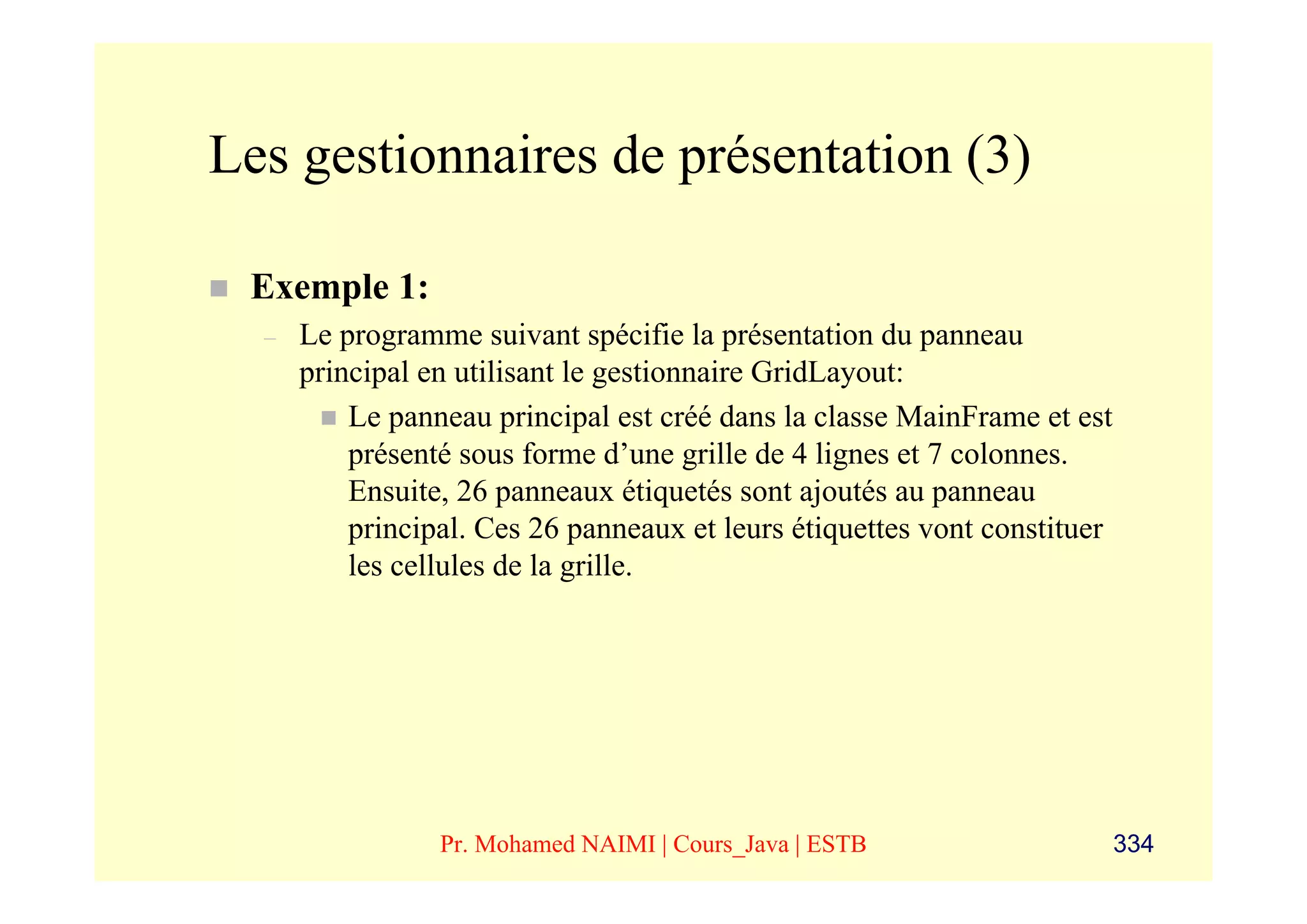 Les gestionnaires de présentation (3)

 Exemple 1:
  –   Le programme suivant spécifie la présentation du panneau
      principal en utilisant le gestionnaire GridLayout:
          Le panneau principal est créé dans la classe MainFrame et est
          présenté sous forme d’une grille de 4 lignes et 7 colonnes.
          Ensuite, 26 panneaux étiquetés sont ajoutés au panneau
          principal. Ces 26 panneaux et leurs étiquettes vont constituer
          les cellules de la grille.




                 Pr. Mohamed NAIMI | Cours_Java | ESTB                     334
 