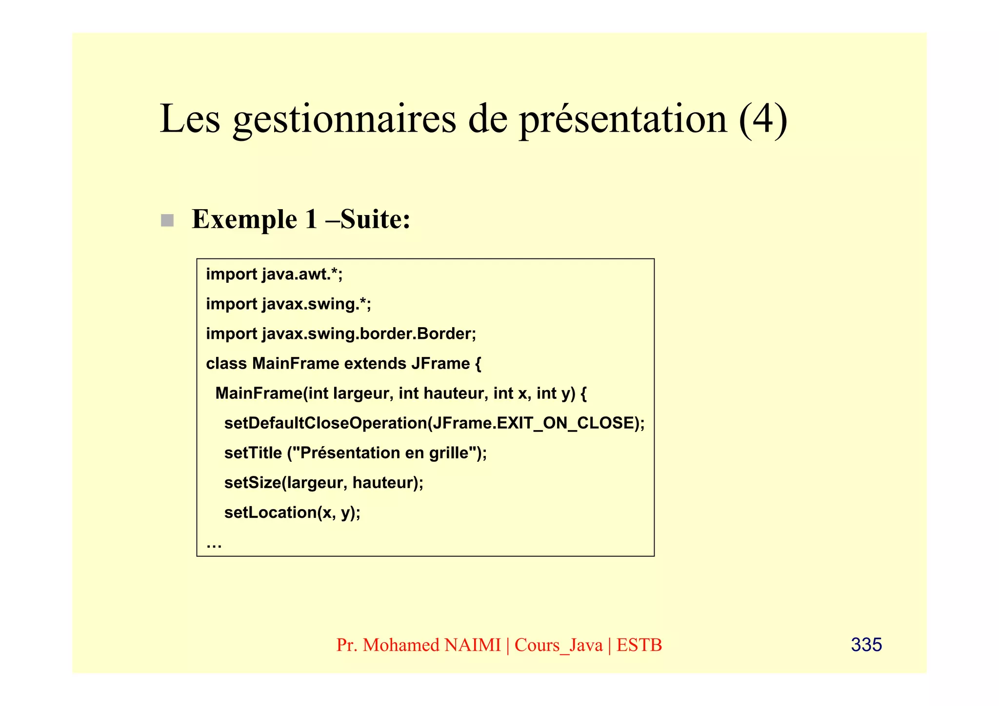 Les gestionnaires de présentation (4)

 Exemple 1 –Suite:
  import java.awt.*;
  import javax.swing.*;
  import javax.swing.border.Border;
  class MainFrame extends JFrame {
   MainFrame(int largeur, int hauteur, int x, int y) {
      setDefaultCloseOperation(JFrame.EXIT_ON_CLOSE);
      setTitle ("Présentation en grille");
      setSize(largeur, hauteur);
      setLocation(x, y);
  …




                     Pr. Mohamed NAIMI | Cours_Java | ESTB   335
 