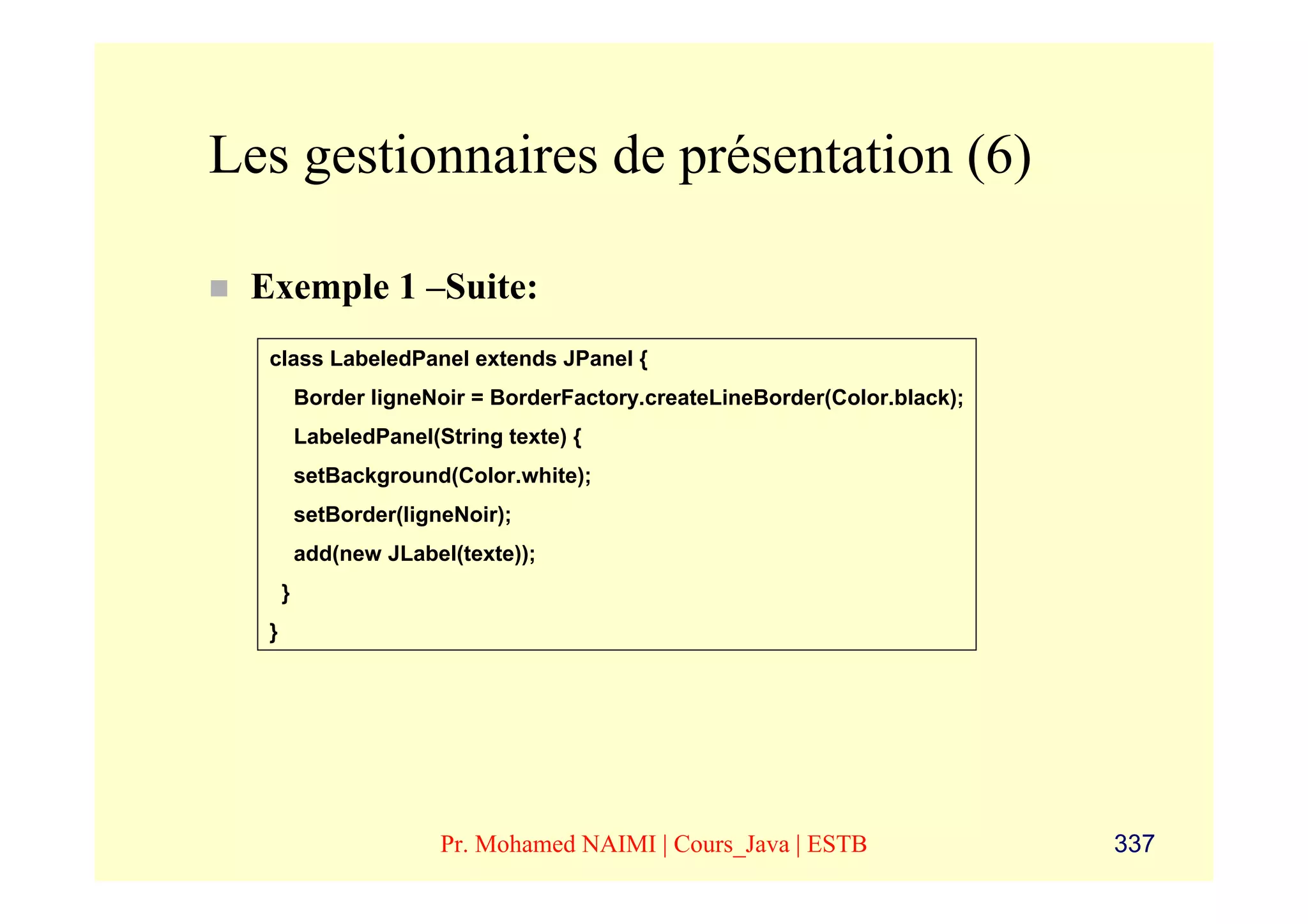 Les gestionnaires de présentation (6)

 Exemple 1 –Suite:
  class LabeledPanel extends JPanel {
          Border ligneNoir = BorderFactory.createLineBorder(Color.black);
          LabeledPanel(String texte) {
          setBackground(Color.white);
          setBorder(ligneNoir);
          add(new JLabel(texte));
      }
  }




                        Pr. Mohamed NAIMI | Cours_Java | ESTB               337
 