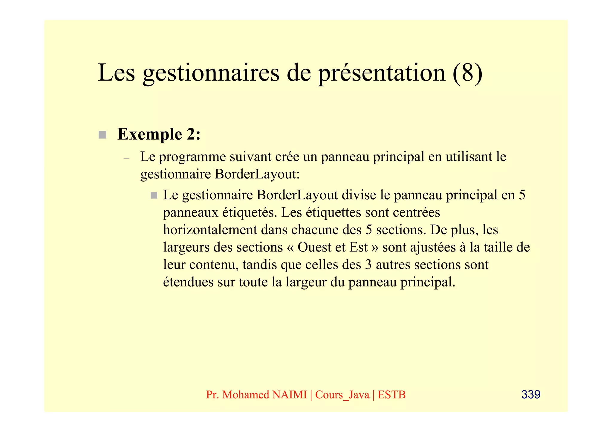 Les gestionnaires de présentation (8)

 Exemple 2:
  –   Le programme suivant crée un panneau principal en utilisant le
      gestionnaire BorderLayout:
          Le gestionnaire BorderLayout divise le panneau principal en 5
          panneaux étiquetés. Les étiquettes sont centrées
          horizontalement dans chacune des 5 sections. De plus, les
          largeurs des sections « Ouest et Est » sont ajustées à la taille de
          leur contenu, tandis que celles des 3 autres sections sont
          étendues sur toute la largeur du panneau principal.




                  Pr. Mohamed NAIMI | Cours_Java | ESTB                    339
 