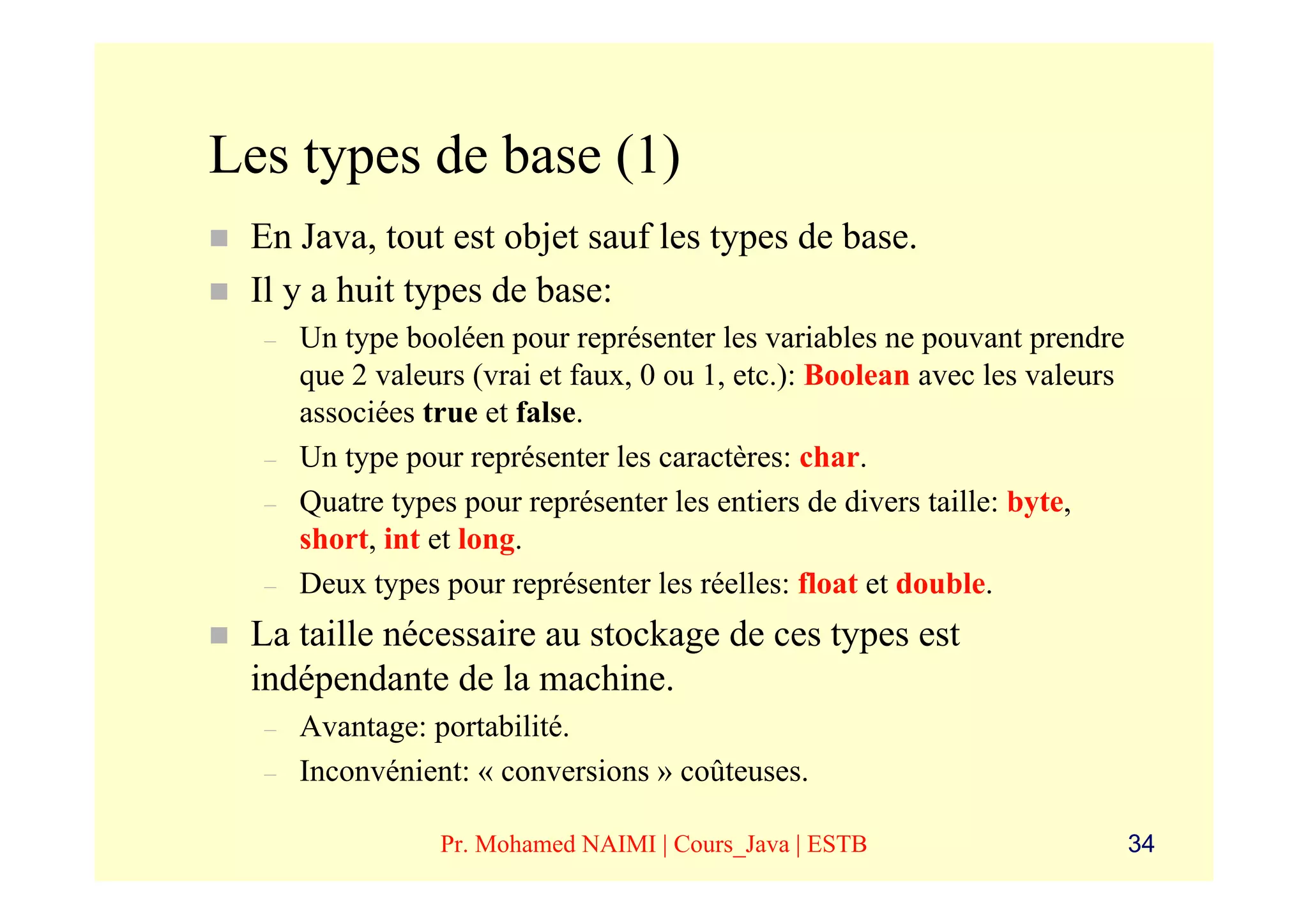 Les types de base (1)
 En Java, tout est objet sauf les types de base.
 Il y a huit types de base:
  –   Un type booléen pour représenter les variables ne pouvant prendre
      que 2 valeurs (vrai et faux, 0 ou 1, etc.): Boolean avec les valeurs
      associées true et false.
  –   Un type pour représenter les caractères: char.
  –   Quatre types pour représenter les entiers de divers taille: byte,
      short, int et long.
  –   Deux types pour représenter les réelles: float et double.
 La taille nécessaire au stockage de ces types est
 indépendante de la machine.
  –   Avantage: portabilité.
  –   Inconvénient: « conversions » coûteuses.

                 Pr. Mohamed NAIMI | Cours_Java | ESTB                       34
 