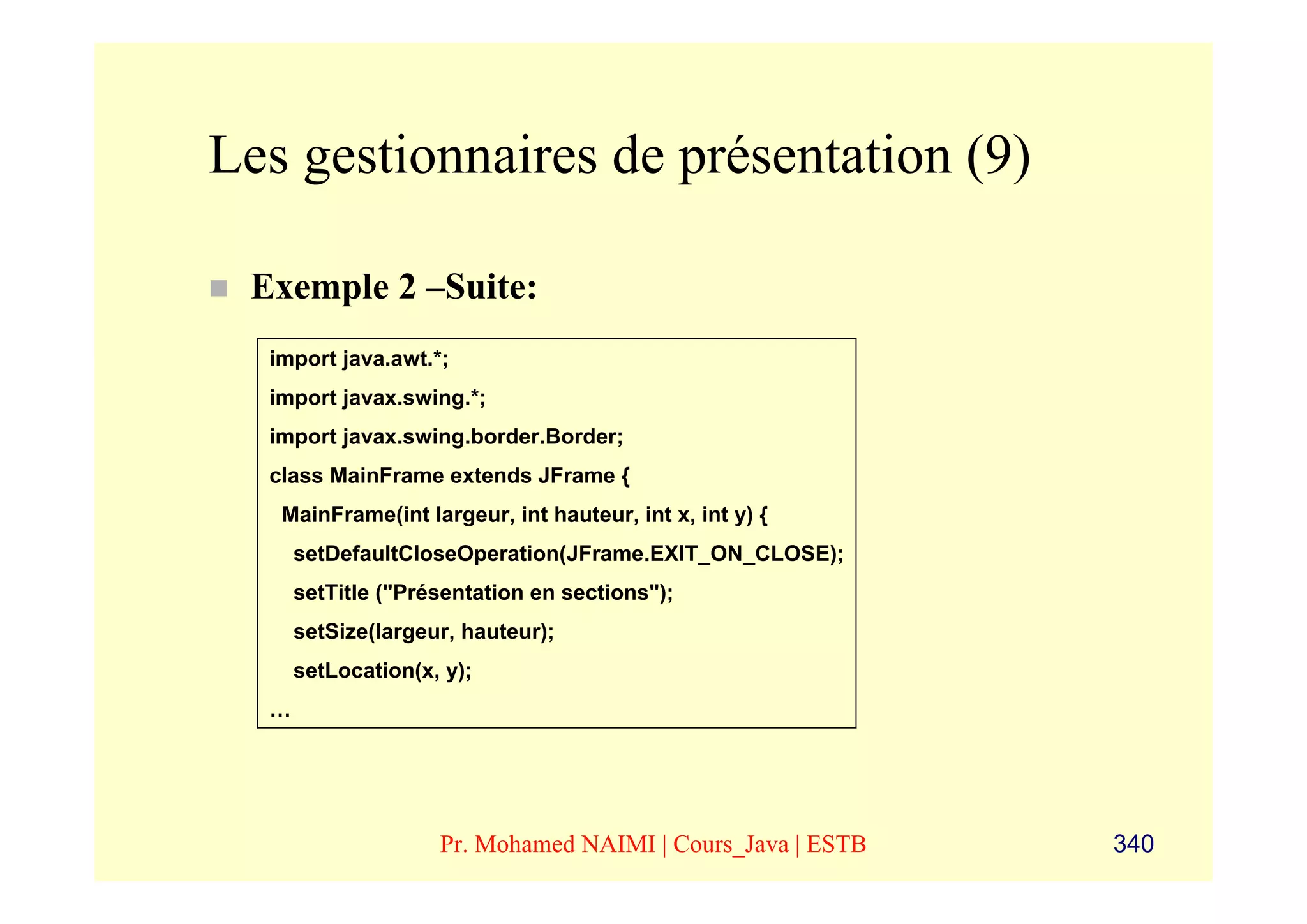 Les gestionnaires de présentation (9)

 Exemple 2 –Suite:
  import java.awt.*;
  import javax.swing.*;
  import javax.swing.border.Border;
  class MainFrame extends JFrame {
   MainFrame(int largeur, int hauteur, int x, int y) {
      setDefaultCloseOperation(JFrame.EXIT_ON_CLOSE);
      setTitle ("Présentation en sections");
      setSize(largeur, hauteur);
      setLocation(x, y);
  …




                    Pr. Mohamed NAIMI | Cours_Java | ESTB   340
 
