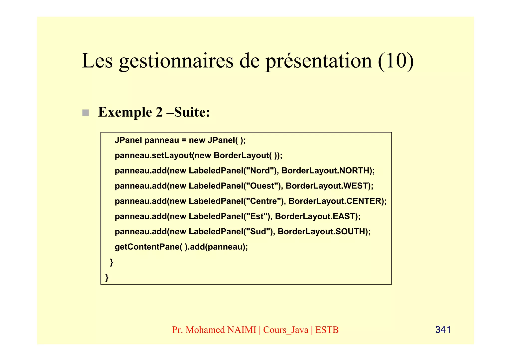 Les gestionnaires de présentation (10)

 Exemple 2 –Suite:
          JPanel panneau = new JPanel( );
          panneau.setLayout(new BorderLayout( ));
          panneau.add(new LabeledPanel("Nord"), BorderLayout.NORTH);
          panneau.add(new LabeledPanel("Ouest"), BorderLayout.WEST);
          panneau.add(new LabeledPanel("Centre"), BorderLayout.CENTER);
          panneau.add(new LabeledPanel("Est"), BorderLayout.EAST);
          panneau.add(new LabeledPanel("Sud"), BorderLayout.SOUTH);
          getContentPane( ).add(panneau);
      }
  }




                       Pr. Mohamed NAIMI | Cours_Java | ESTB              341
 
