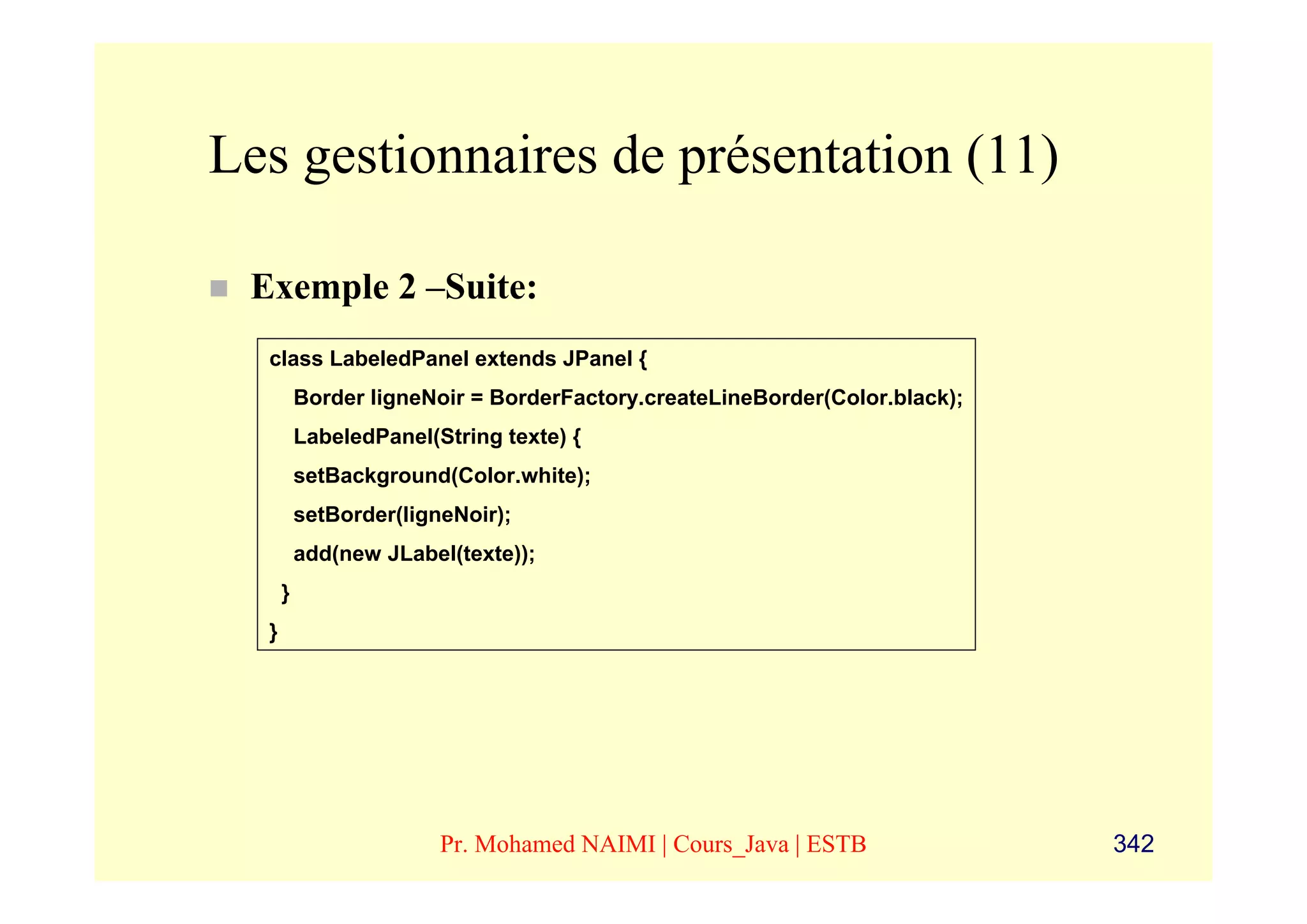 Les gestionnaires de présentation (11)

 Exemple 2 –Suite:
  class LabeledPanel extends JPanel {
          Border ligneNoir = BorderFactory.createLineBorder(Color.black);
          LabeledPanel(String texte) {
          setBackground(Color.white);
          setBorder(ligneNoir);
          add(new JLabel(texte));
      }
  }




                        Pr. Mohamed NAIMI | Cours_Java | ESTB               342
 