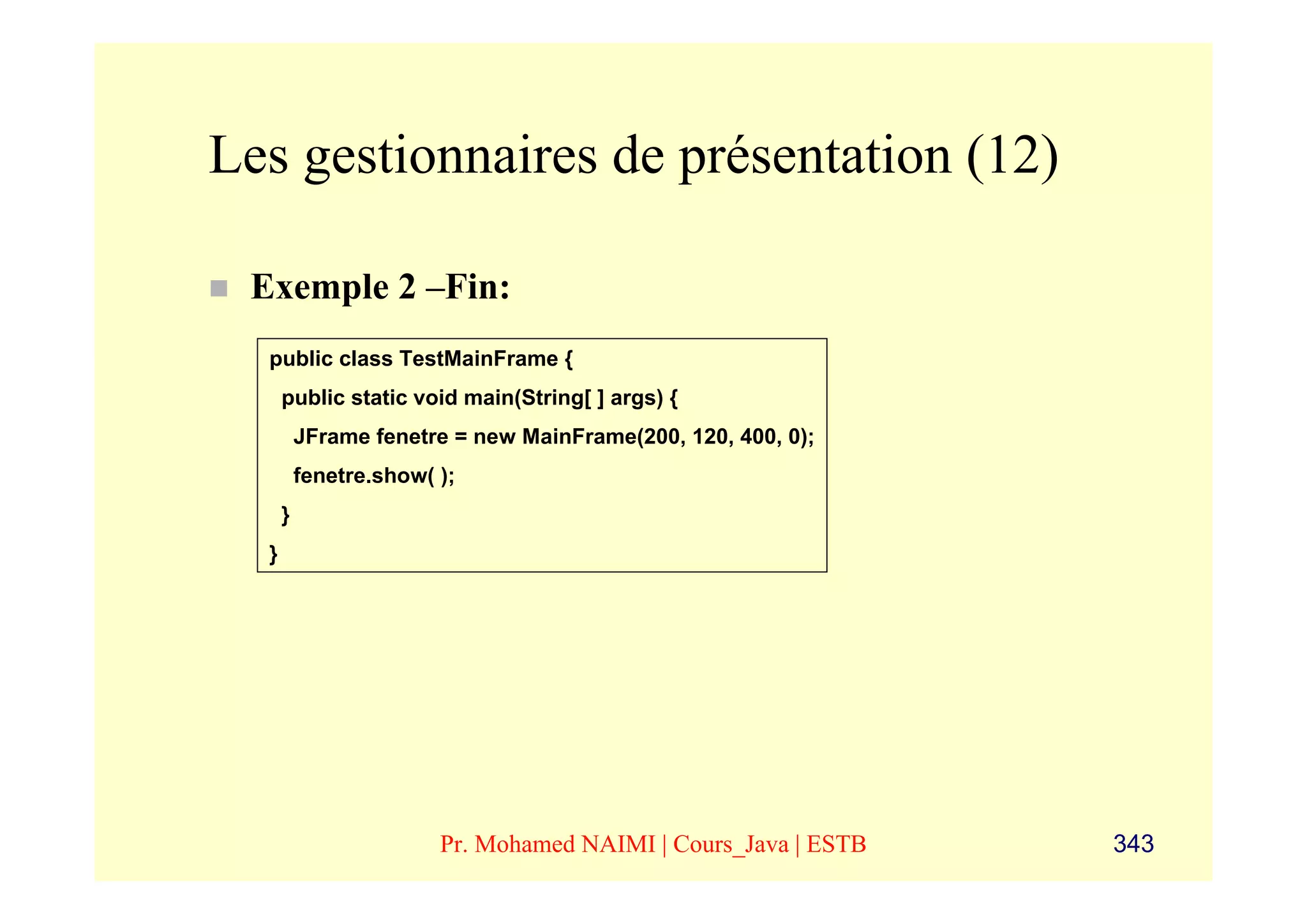 Les gestionnaires de présentation (12)

 Exemple 2 –Fin:
  public class TestMainFrame {
      public static void main(String[ ] args) {
          JFrame fenetre = new MainFrame(200, 120, 400, 0);
          fenetre.show( );
      }
  }




                        Pr. Mohamed NAIMI | Cours_Java | ESTB   343
 