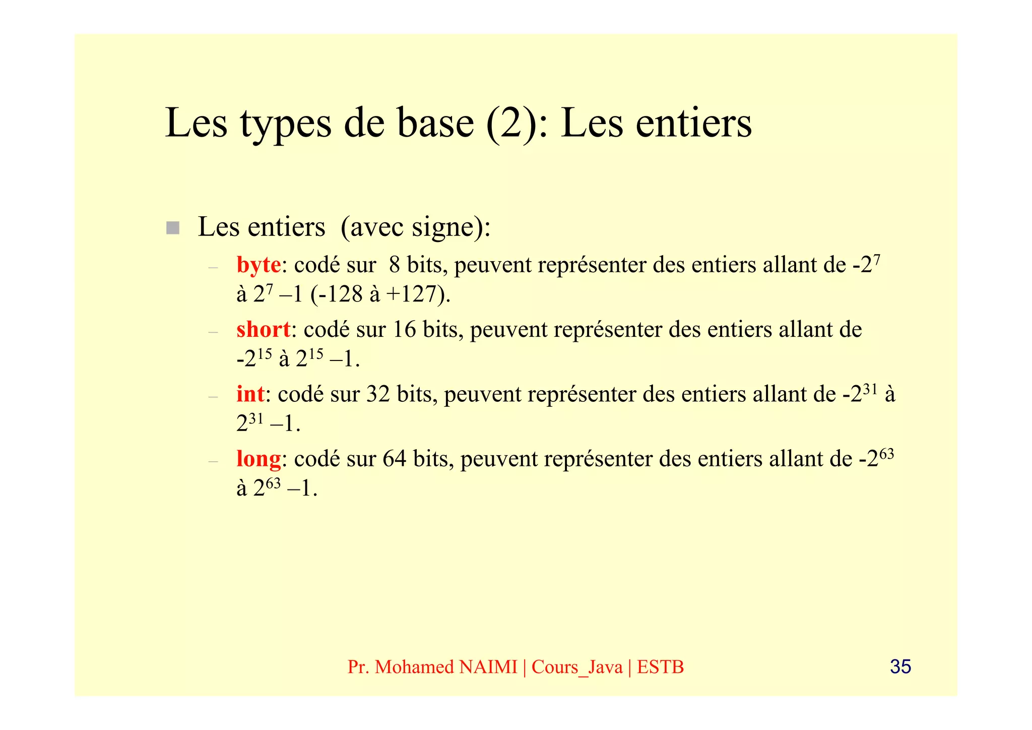 Les types de base (2): Les entiers

 Les entiers (avec signe):
  –   byte: codé sur 8 bits, peuvent représenter des entiers allant de -27
      à 27 –1 (-128 à +127).
  –   short: codé sur 16 bits, peuvent représenter des entiers allant de
      -215 à 215 –1.
  –   int: codé sur 32 bits, peuvent représenter des entiers allant de -231 à
      231 –1.
  –   long: codé sur 64 bits, peuvent représenter des entiers allant de -263
      à 263 –1.




                 Pr. Mohamed NAIMI | Cours_Java | ESTB                      35
 