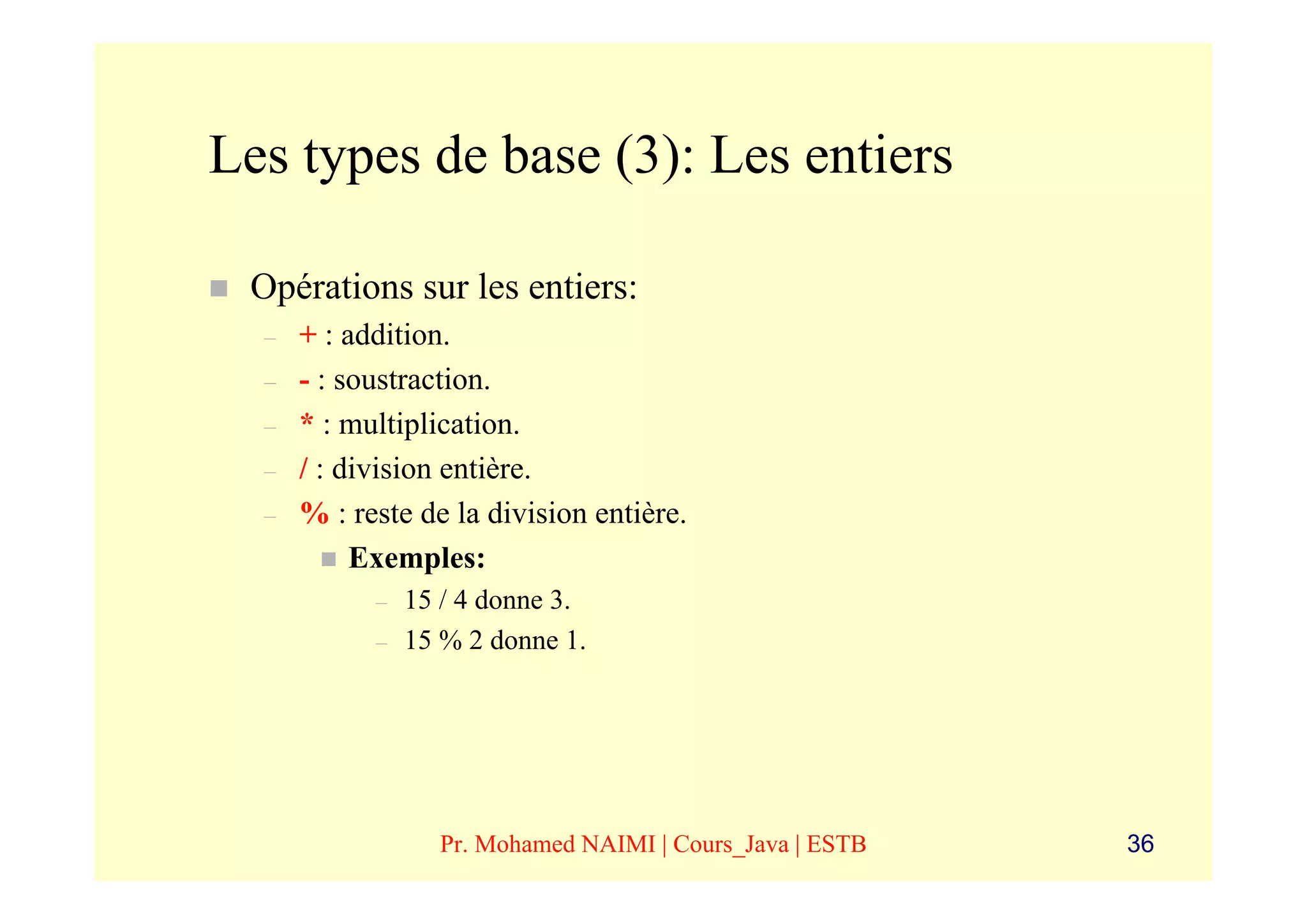 Les types de base (3): Les entiers

 Opérations sur les entiers:
  –   + : addition.
  –   - : soustraction.
  –   * : multiplication.
  –   / : division entière.
  –   % : reste de la division entière.
           Exemples:
            –   15 / 4 donne 3.
            –   15 % 2 donne 1.




                  Pr. Mohamed NAIMI | Cours_Java | ESTB   36
 