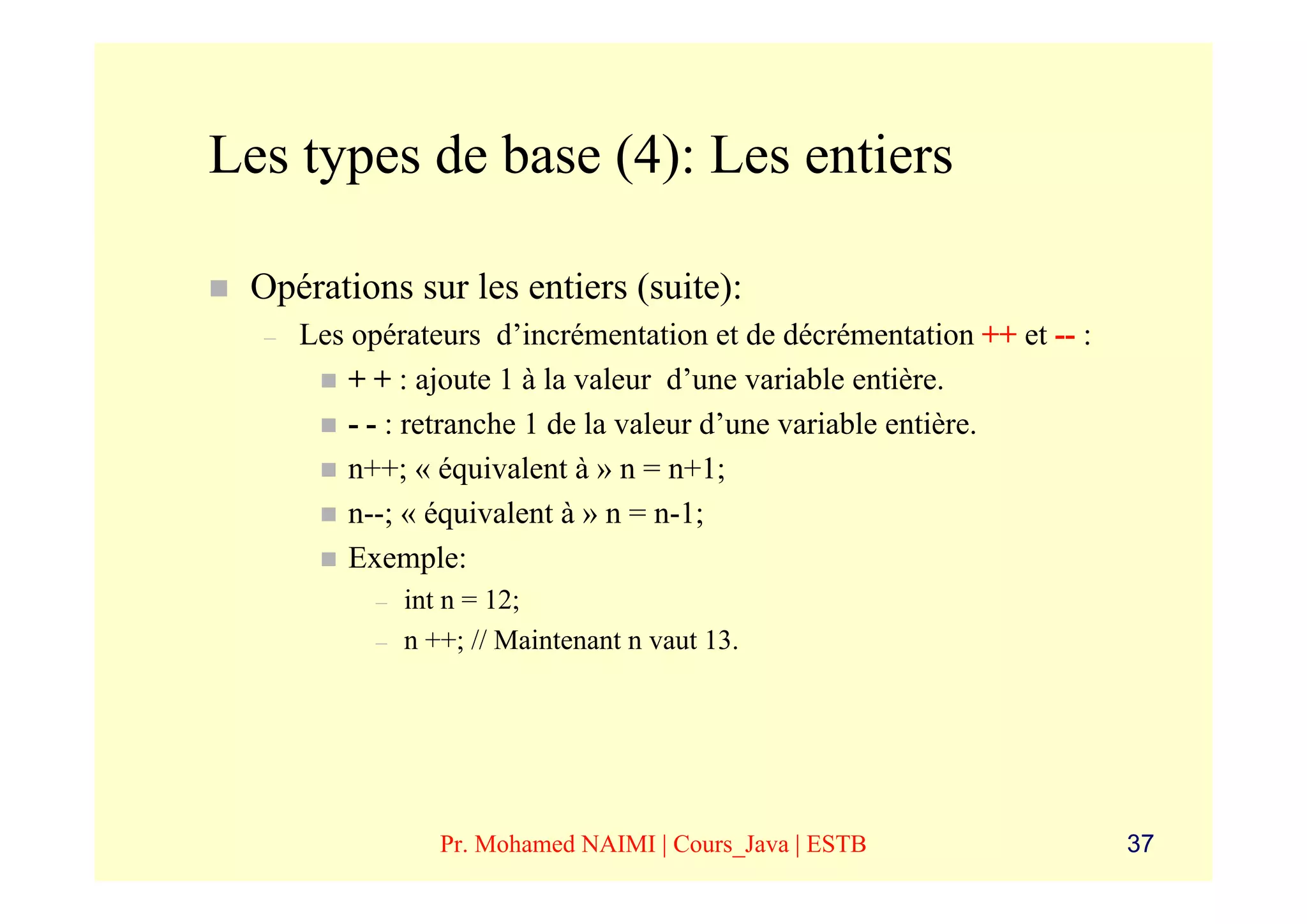 Les types de base (4): Les entiers

 Opérations sur les entiers (suite):
  –   Les opérateurs d’incrémentation et de décrémentation ++ et -- :
          + + : ajoute 1 à la valeur d’une variable entière.
          - - : retranche 1 de la valeur d’une variable entière.
          n++; « équivalent à » n = n+1;
          n--; « équivalent à » n = n-1;
          Exemple:
            –   int n = 12;
            –   n ++; // Maintenant n vaut 13.




                   Pr. Mohamed NAIMI | Cours_Java | ESTB                37
 