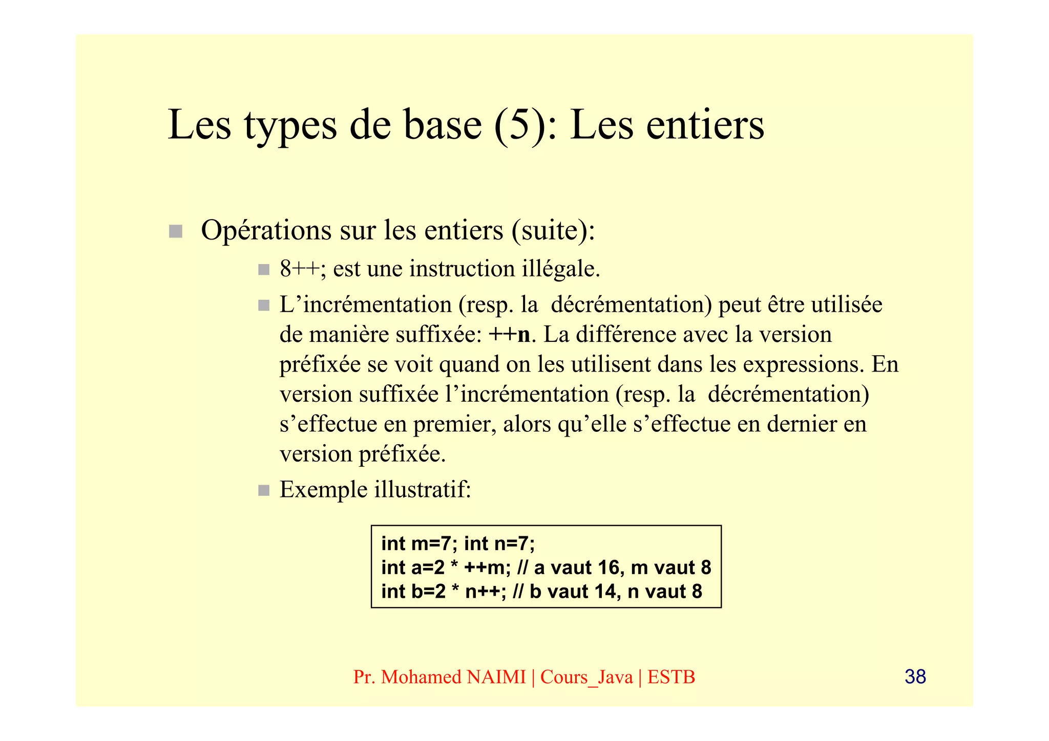 Les types de base (5): Les entiers

 Opérations sur les entiers (suite):
       8++; est une instruction illégale.
       L’incrémentation (resp. la décrémentation) peut être utilisée
       de manière suffixée: ++n. La différence avec la version
       préfixée se voit quand on les utilisent dans les expressions. En
       version suffixée l’incrémentation (resp. la décrémentation)
       s’effectue en premier, alors qu’elle s’effectue en dernier en
       version préfixée.
       Exemple illustratif:

                 int m=7; int n=7;
                 int a=2 * ++m; // a vaut 16, m vaut 8
                 int b=2 * n++; // b vaut 14, n vaut 8



              Pr. Mohamed NAIMI | Cours_Java | ESTB                       38
 