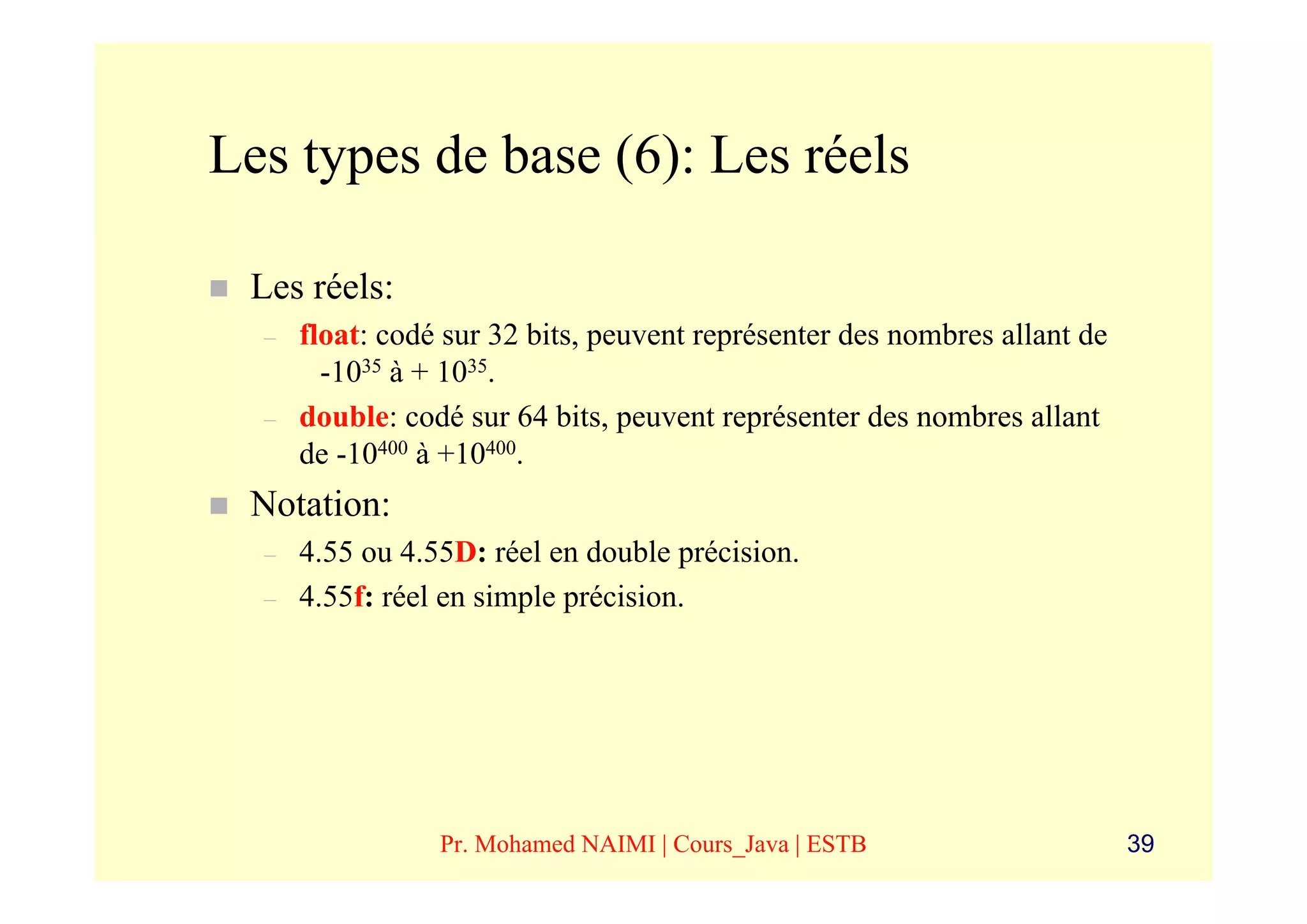 Les types de base (6): Les réels

 Les réels:
  –   float: codé sur 32 bits, peuvent représenter des nombres allant de
        -1035 à + 1035.
  –   double: codé sur 64 bits, peuvent représenter des nombres allant
      de -10400 à +10400.
 Notation:
  –   4.55 ou 4.55D: réel en double précision.
  –   4.55f: réel en simple précision.




                 Pr. Mohamed NAIMI | Cours_Java | ESTB                     39
 