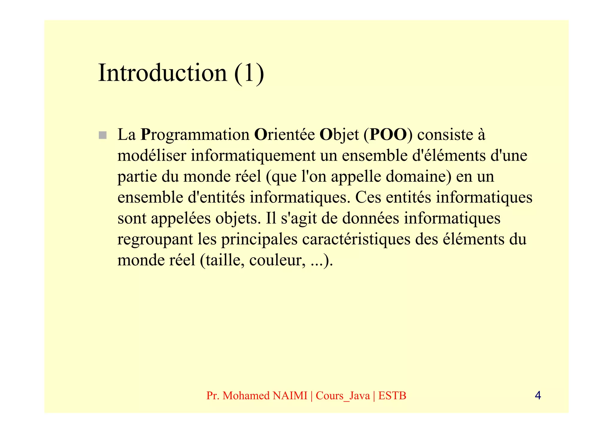 Introduction (1)

 La Programmation Orientée Objet (POO) consiste à
 modéliser informatiquement un ensemble d'éléments d'une
 partie du monde réel (que l'on appelle domaine) en un
 ensemble d'entités informatiques. Ces entités informatiques
 sont appelées objets. Il s'agit de données informatiques
 regroupant les principales caractéristiques des éléments du
 monde réel (taille, couleur, ...).




             Pr. Mohamed NAIMI | Cours_Java | ESTB             4
 
