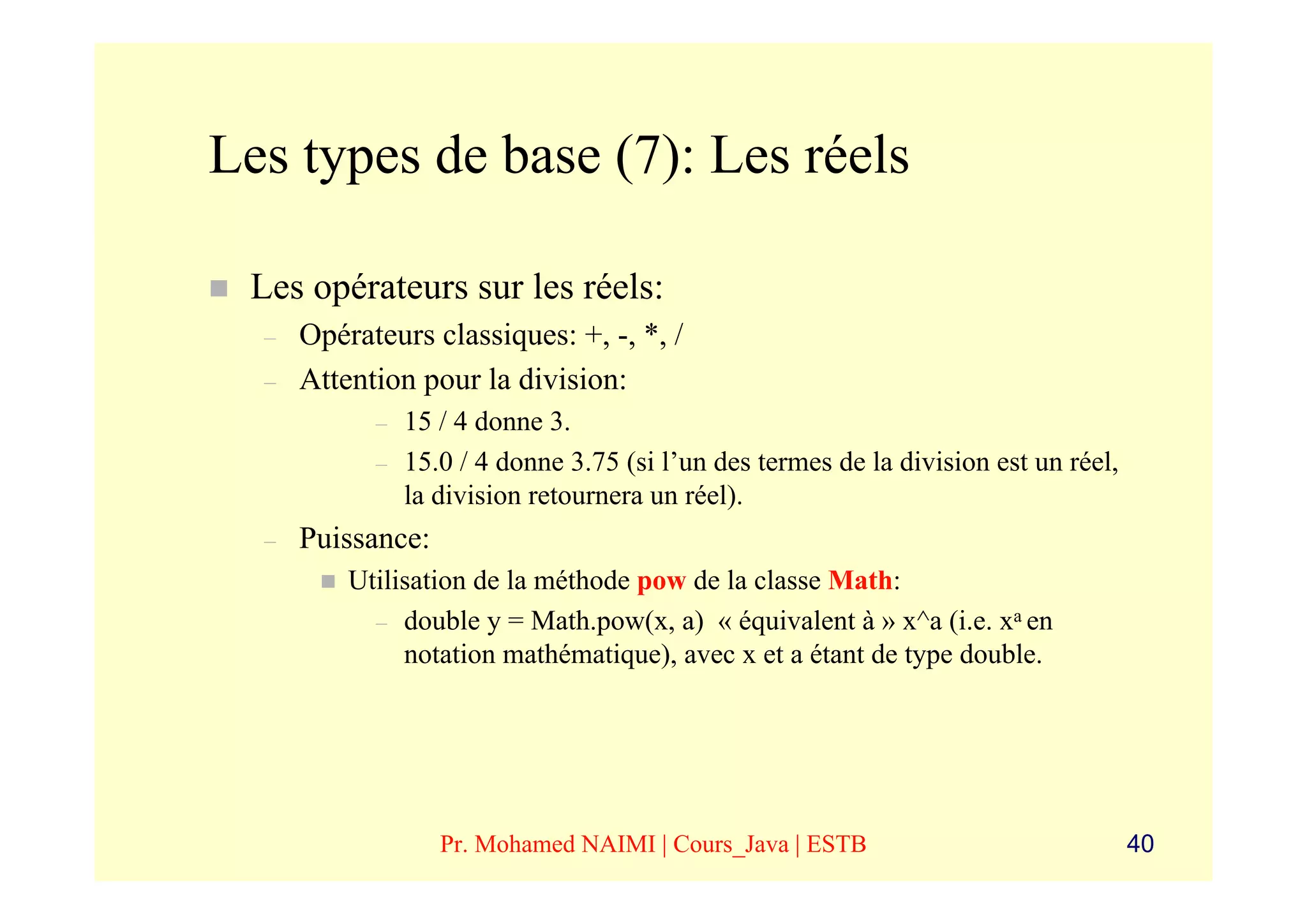Les types de base (7): Les réels

 Les opérateurs sur les réels:
  –   Opérateurs classiques: +, -, *, /
  –   Attention pour la division:
            –   15 / 4 donne 3.
            –   15.0 / 4 donne 3.75 (si l’un des termes de la division est un réel,
                la division retournera un réel).
  –   Puissance:
          Utilisation de la méthode pow de la classe Math:
            – double y = Math.pow(x, a) « équivalent à » x^a (i.e. xa en
               notation mathématique), avec x et a étant de type double.




                   Pr. Mohamed NAIMI | Cours_Java | ESTB                              40
 