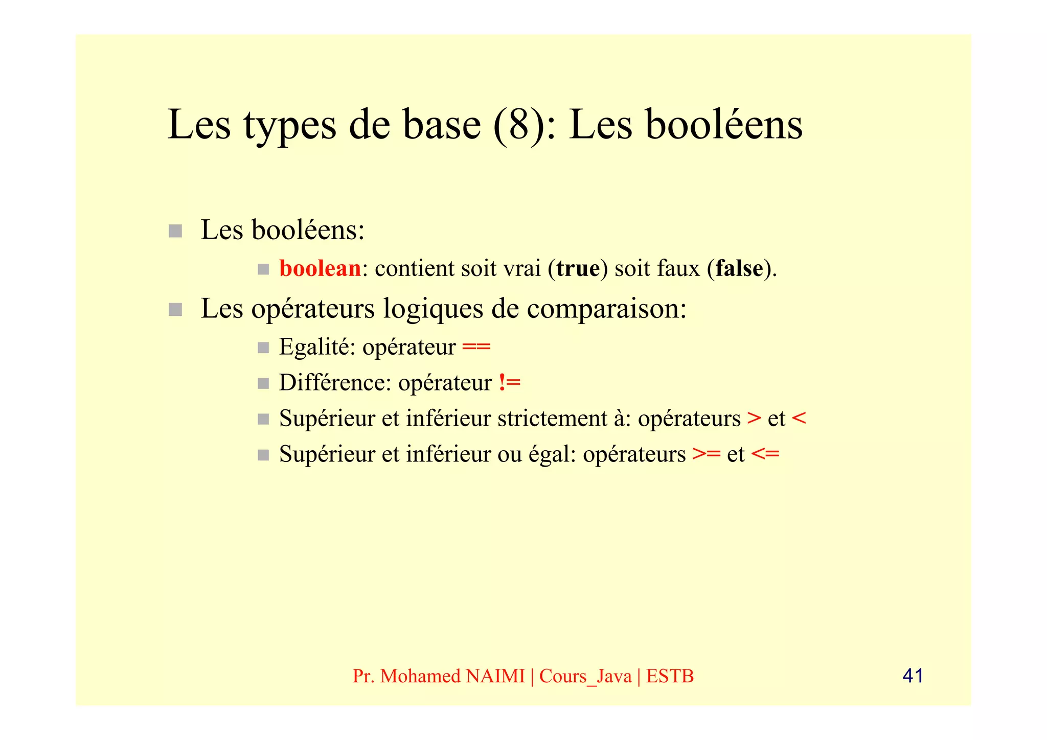 Les types de base (8): Les booléens

 Les booléens:
       boolean: contient soit vrai (true) soit faux (false).
 Les opérateurs logiques de comparaison:
       Egalité: opérateur ==
       Différence: opérateur !=
       Supérieur et inférieur strictement à: opérateurs > et <
       Supérieur et inférieur ou égal: opérateurs >= et <=




              Pr. Mohamed NAIMI | Cours_Java | ESTB              41
 