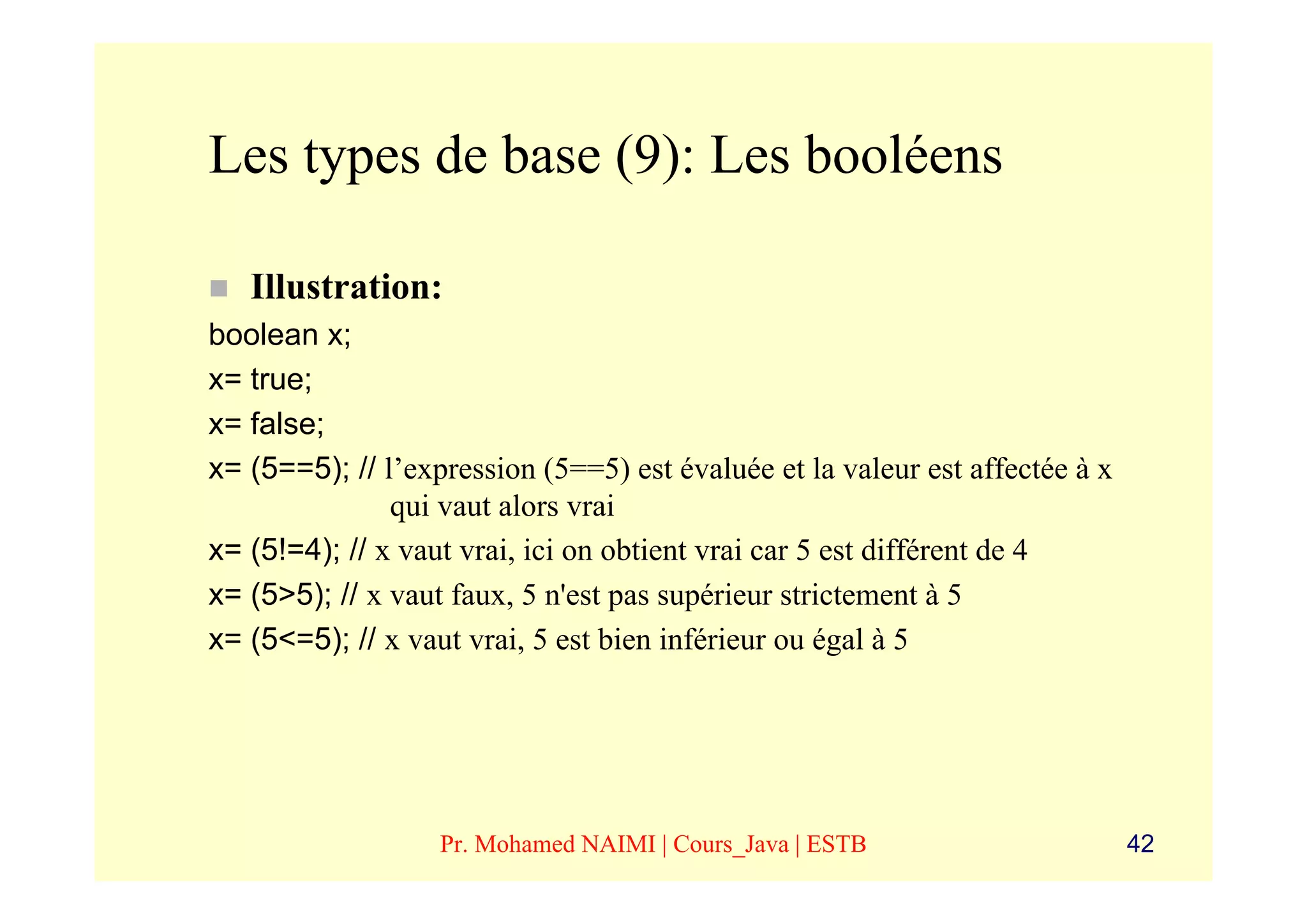 Les types de base (9): Les booléens

   Illustration:
boolean x;
x= true;
x= false;
x= (5==5); // l’expression (5==5) est évaluée et la valeur est affectée à x
               qui vaut alors vrai
x= (5!=4); // x vaut vrai, ici on obtient vrai car 5 est différent de 4
x= (5>5); // x vaut faux, 5 n'est pas supérieur strictement à 5
x= (5<=5); // x vaut vrai, 5 est bien inférieur ou égal à 5




                   Pr. Mohamed NAIMI | Cours_Java | ESTB                      42
 