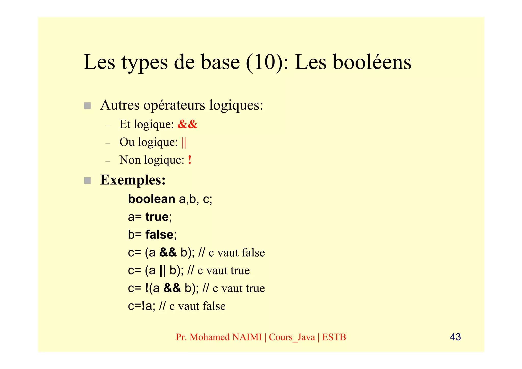 Les types de base (10): Les booléens
 Autres opérateurs logiques:
  –   Et logique: &&
  –   Ou logique: ||
  –   Non logique: !
 Exemples:
       boolean a,b, c;
       a= true;
       b= false;
       c= (a && b); // c vaut false
       c= (a || b); // c vaut true
       c= !(a && b); // c vaut true
       c=!a; // c vaut false

                Pr. Mohamed NAIMI | Cours_Java | ESTB   43
 
