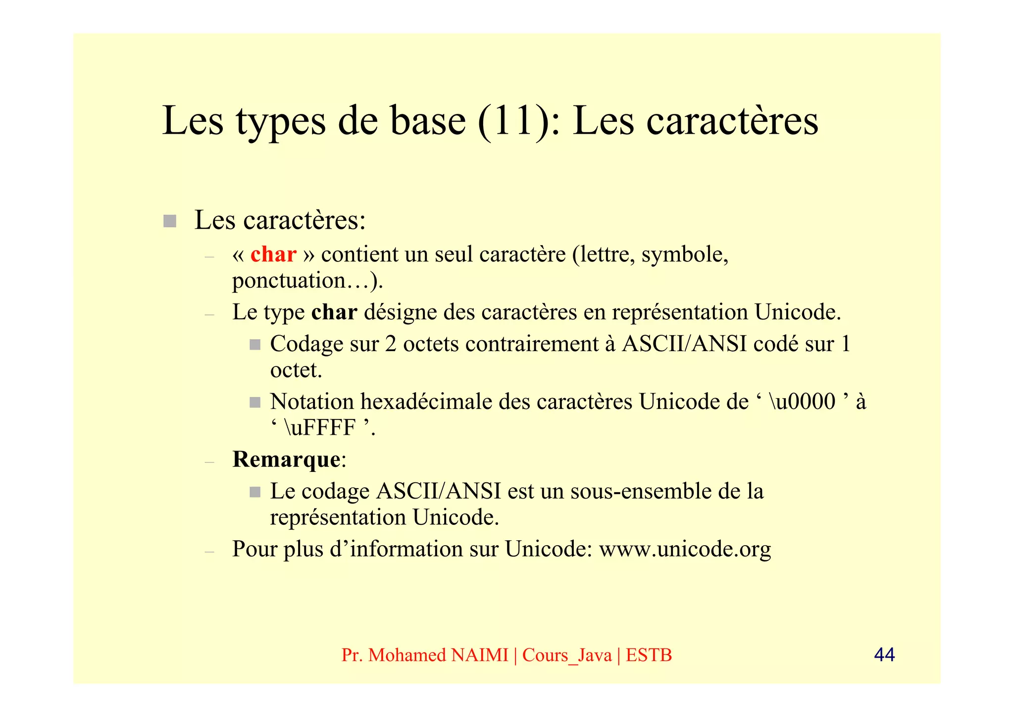 Les types de base (11): Les caractères

 Les caractères:
  –   « char » contient un seul caractère (lettre, symbole,
      ponctuation…).
  –   Le type char désigne des caractères en représentation Unicode.
          Codage sur 2 octets contrairement à ASCII/ANSI codé sur 1
          octet.
          Notation hexadécimale des caractères Unicode de ‘ u0000 ’ à
          ‘ uFFFF ’.
  –   Remarque:
          Le codage ASCII/ANSI est un sous-ensemble de la
          représentation Unicode.
  –   Pour plus d’information sur Unicode: www.unicode.org



                 Pr. Mohamed NAIMI | Cours_Java | ESTB                   44
 
