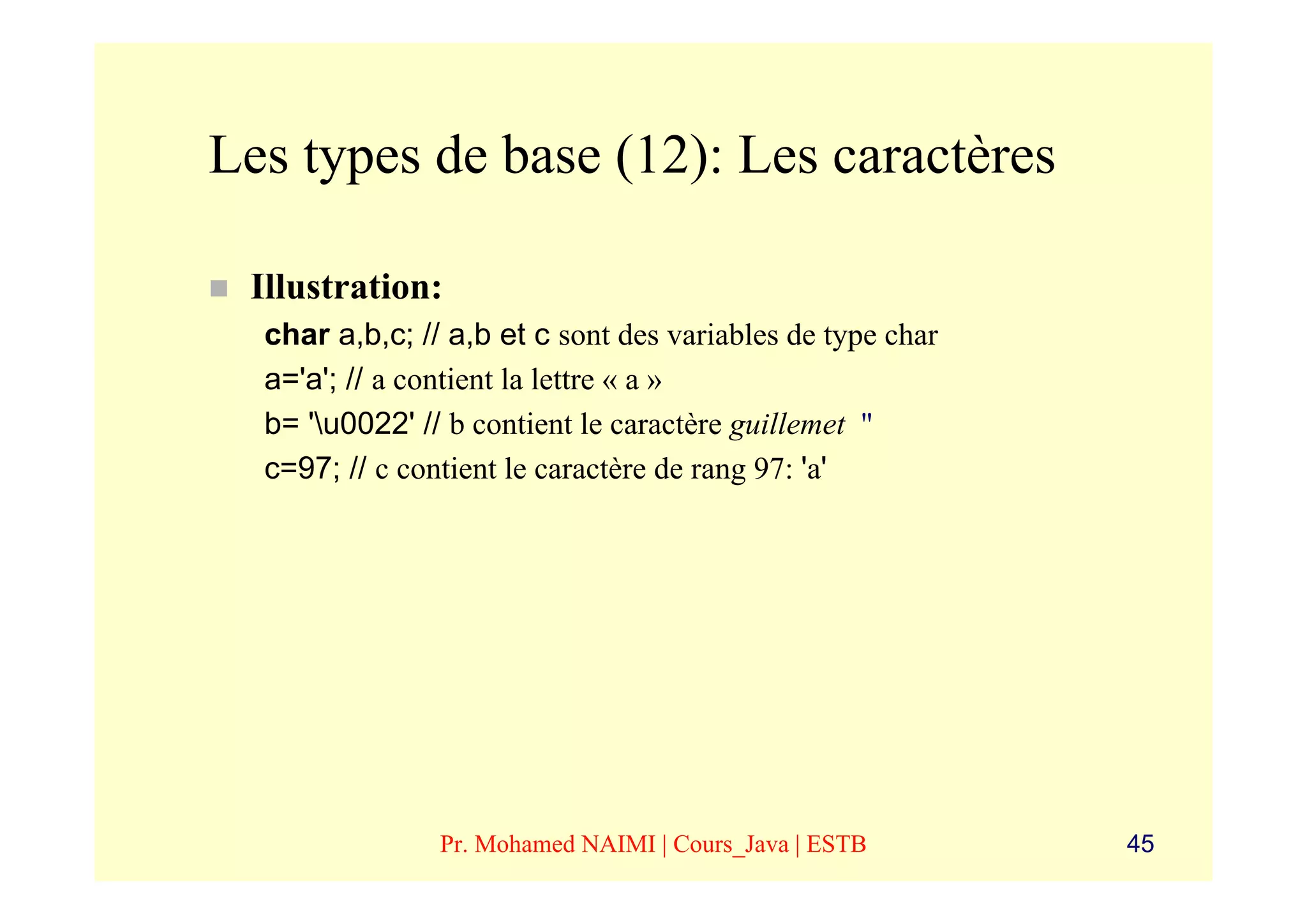 Les types de base (12): Les caractères

 Illustration:
  char a,b,c; // a,b et c sont des variables de type char
  a='a'; // a contient la lettre « a »
  b= 'u0022' // b contient le caractère guillemet "
  c=97; // c contient le caractère de rang 97: 'a'




                Pr. Mohamed NAIMI | Cours_Java | ESTB       45
 