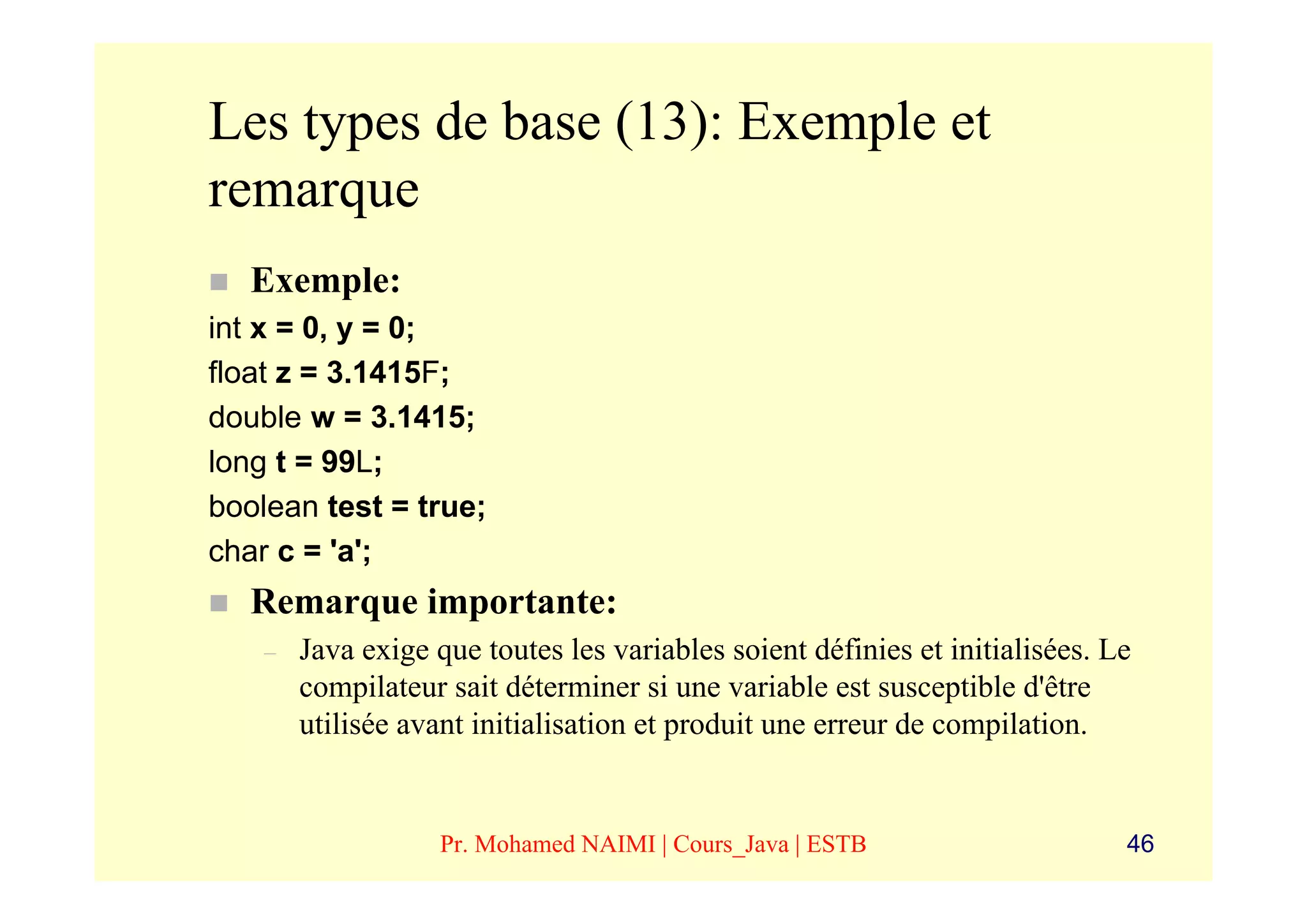 Les types de base (13): Exemple et
remarque
   Exemple:
int x = 0, y = 0;
float z = 3.1415F;
double w = 3.1415;
long t = 99L;
boolean test = true;
char c = 'a';
   Remarque importante:
    –   Java exige que toutes les variables soient définies et initialisées. Le
        compilateur sait déterminer si une variable est susceptible d'être
        utilisée avant initialisation et produit une erreur de compilation.


                    Pr. Mohamed NAIMI | Cours_Java | ESTB                     46
 