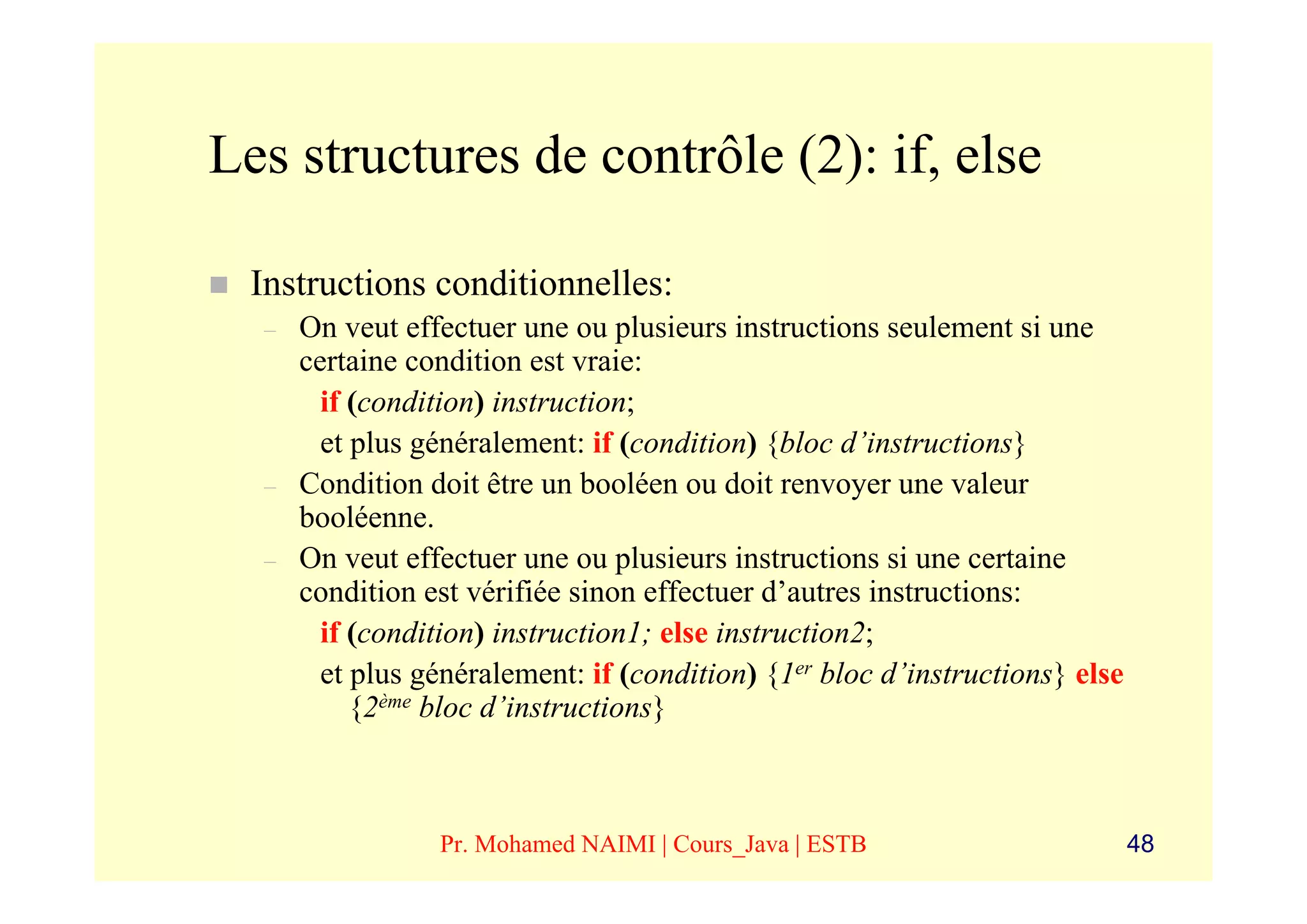 Les structures de contrôle (2): if, else

  Instructions conditionnelles:
  –   On veut effectuer une ou plusieurs instructions seulement si une
      certaine condition est vraie:
        if (condition) instruction;
        et plus généralement: if (condition) {bloc d’instructions}
  –   Condition doit être un booléen ou doit renvoyer une valeur
      booléenne.
  –   On veut effectuer une ou plusieurs instructions si une certaine
      condition est vérifiée sinon effectuer d’autres instructions:
        if (condition) instruction1; else instruction2;
        et plus généralement: if (condition) {1er bloc d’instructions} else
           {2ème bloc d’instructions}



                 Pr. Mohamed NAIMI | Cours_Java | ESTB                        48
 