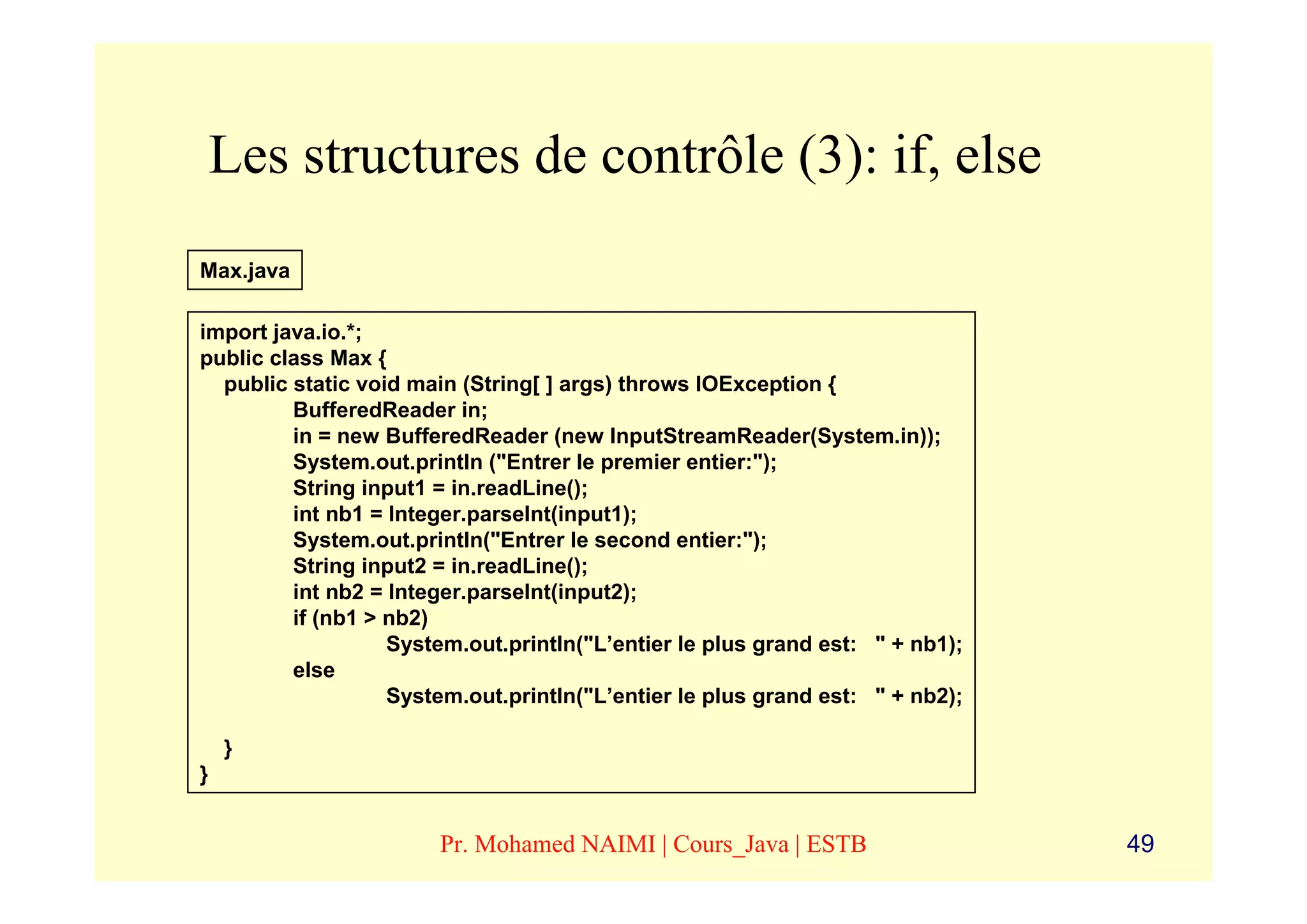 Les structures de contrôle (3): if, else
Max.java

import java.io.*;
public class Max {
  public static void main (String[ ] args) throws IOException {
         BufferedReader in;
         in = new BufferedReader (new InputStreamReader(System.in));
         System.out.println ("Entrer le premier entier:");
         String input1 = in.readLine();
         int nb1 = Integer.parseInt(input1);
         System.out.println("Entrer le second entier:");
         String input2 = in.readLine();
         int nb2 = Integer.parseInt(input2);
         if (nb1 > nb2)
                   System.out.println("L’entier le plus grand est: " + nb1);
         else
                   System.out.println("L’entier le plus grand est: " + nb2);

    }
}


                       Pr. Mohamed NAIMI | Cours_Java | ESTB                   49
 