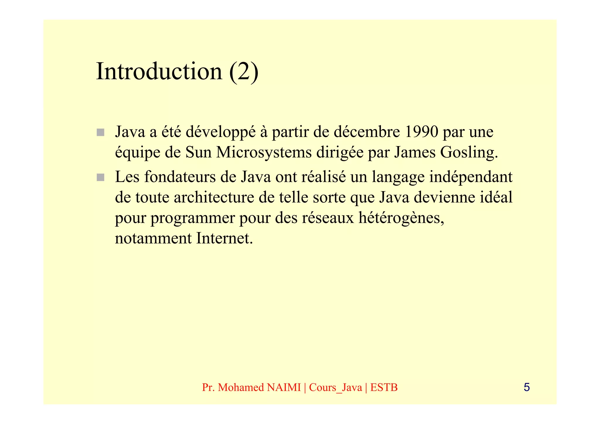 Introduction (2)

 Java a été développé à partir de décembre 1990 par une
 équipe de Sun Microsystems dirigée par James Gosling.
 Les fondateurs de Java ont réalisé un langage indépendant
 de toute architecture de telle sorte que Java devienne idéal
 pour programmer pour des réseaux hétérogènes,
 notamment Internet.




              Pr. Mohamed NAIMI | Cours_Java | ESTB             5
 