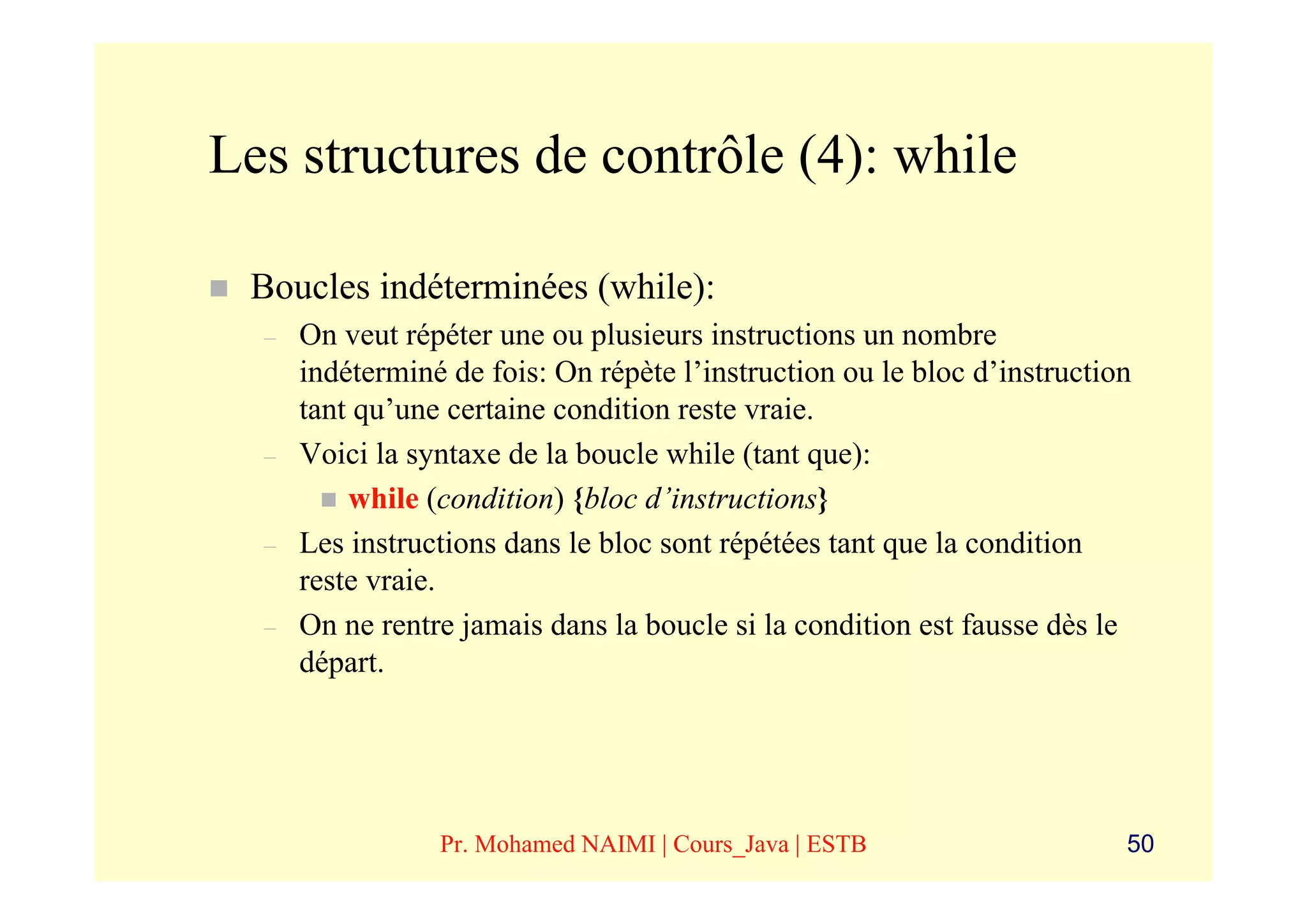 Les structures de contrôle (4): while

 Boucles indéterminées (while):
  –   On veut répéter une ou plusieurs instructions un nombre
      indéterminé de fois: On répète l’instruction ou le bloc d’instruction
      tant qu’une certaine condition reste vraie.
  –   Voici la syntaxe de la boucle while (tant que):
          while (condition) {bloc d’instructions}
  –   Les instructions dans le bloc sont répétées tant que la condition
      reste vraie.
  –   On ne rentre jamais dans la boucle si la condition est fausse dès le
      départ.




                 Pr. Mohamed NAIMI | Cours_Java | ESTB                    50
 