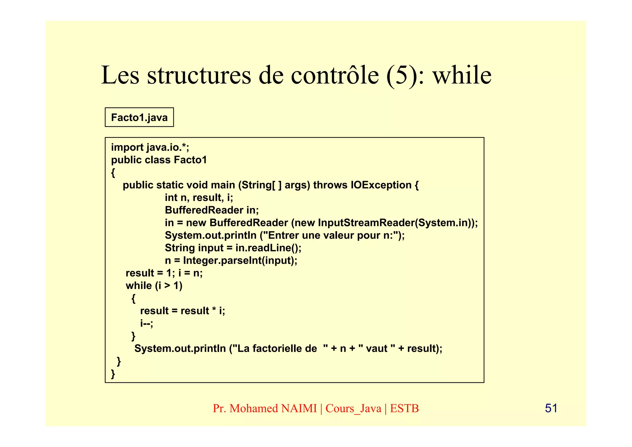 Les structures de contrôle (5): while
Facto1.java

import java.io.*;
public class Facto1
{
    public static void main (String[ ] args) throws IOException {
             int n, result, i;
             BufferedReader in;
             in = new BufferedReader (new InputStreamReader(System.in));
             System.out.println ("Entrer une valeur pour n:");
             String input = in.readLine();
             n = Integer.parseInt(input);
    result = 1; i = n;
    while (i > 1)
     {
       result = result * i;
       i--;
     }
      System.out.println ("La factorielle de " + n + " vaut " + result);
  }
}


                   Pr. Mohamed NAIMI | Cours_Java | ESTB                   51
 