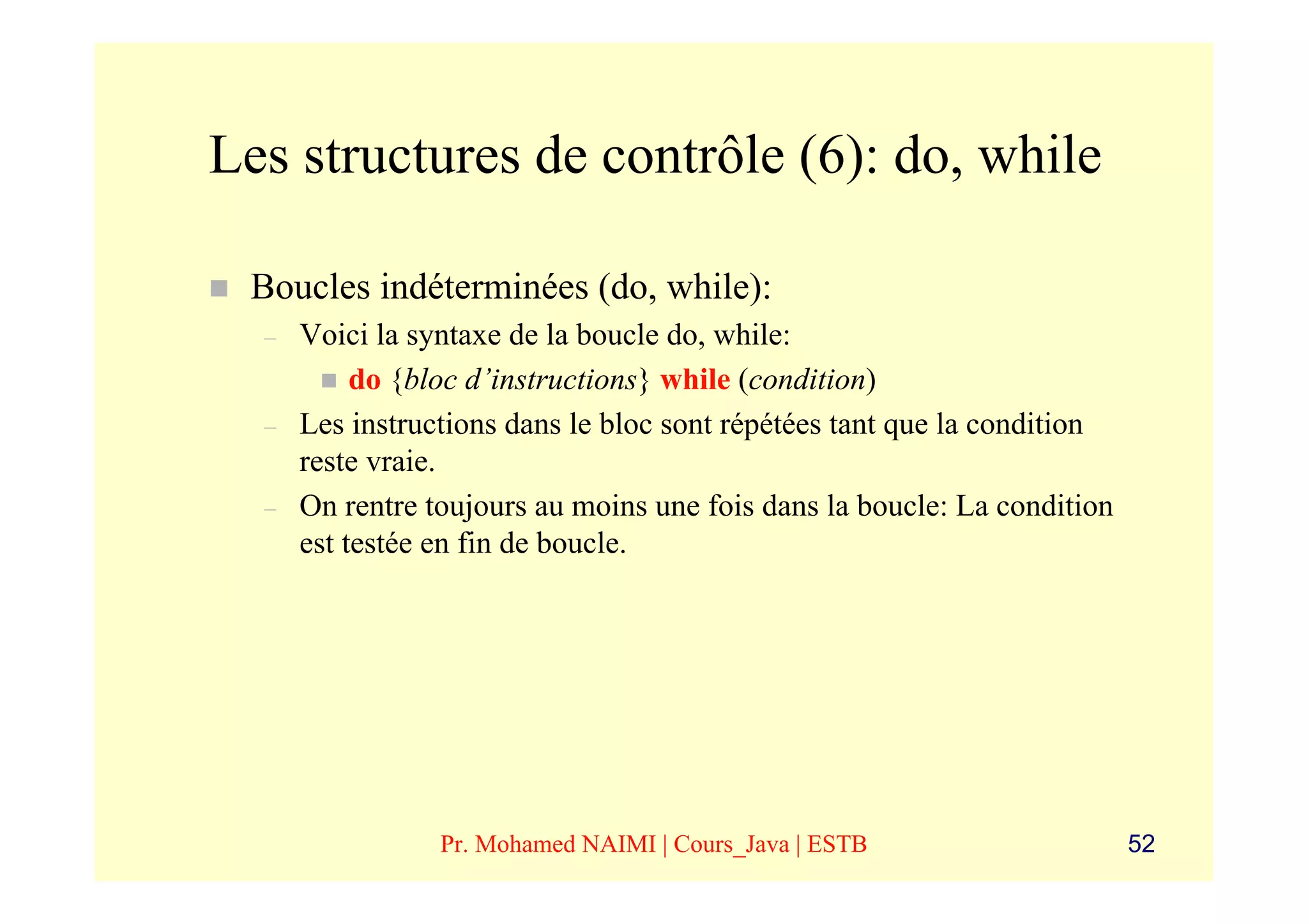 Les structures de contrôle (6): do, while

 Boucles indéterminées (do, while):
  –   Voici la syntaxe de la boucle do, while:
           do {bloc d’instructions} while (condition)
  –   Les instructions dans le bloc sont répétées tant que la condition
      reste vraie.
  –   On rentre toujours au moins une fois dans la boucle: La condition
      est testée en fin de boucle.




                 Pr. Mohamed NAIMI | Cours_Java | ESTB                    52
 