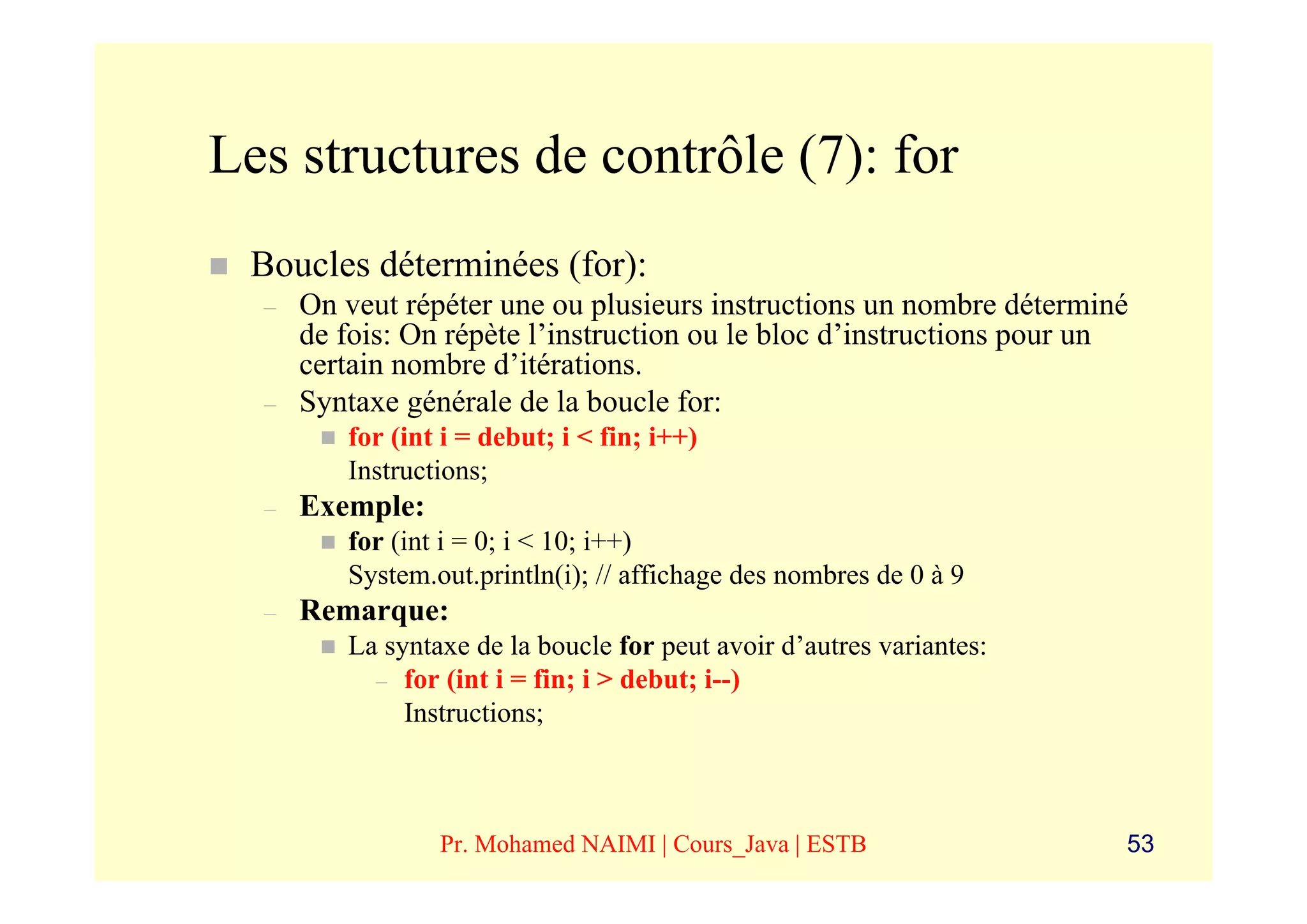Les structures de contrôle (7): for
 Boucles déterminées (for):
  –   On veut répéter une ou plusieurs instructions un nombre déterminé
      de fois: On répète l’instruction ou le bloc d’instructions pour un
      certain nombre d’itérations.
  –   Syntaxe générale de la boucle for:
         for (int i = debut; i < fin; i++)
         Instructions;
  –   Exemple:
         for (int i = 0; i < 10; i++)
         System.out.println(i); // affichage des nombres de 0 à 9
  –   Remarque:
         La syntaxe de la boucle for peut avoir d’autres variantes:
           – for (int i = fin; i > debut; i--)
              Instructions;



                 Pr. Mohamed NAIMI | Cours_Java | ESTB                 53
 