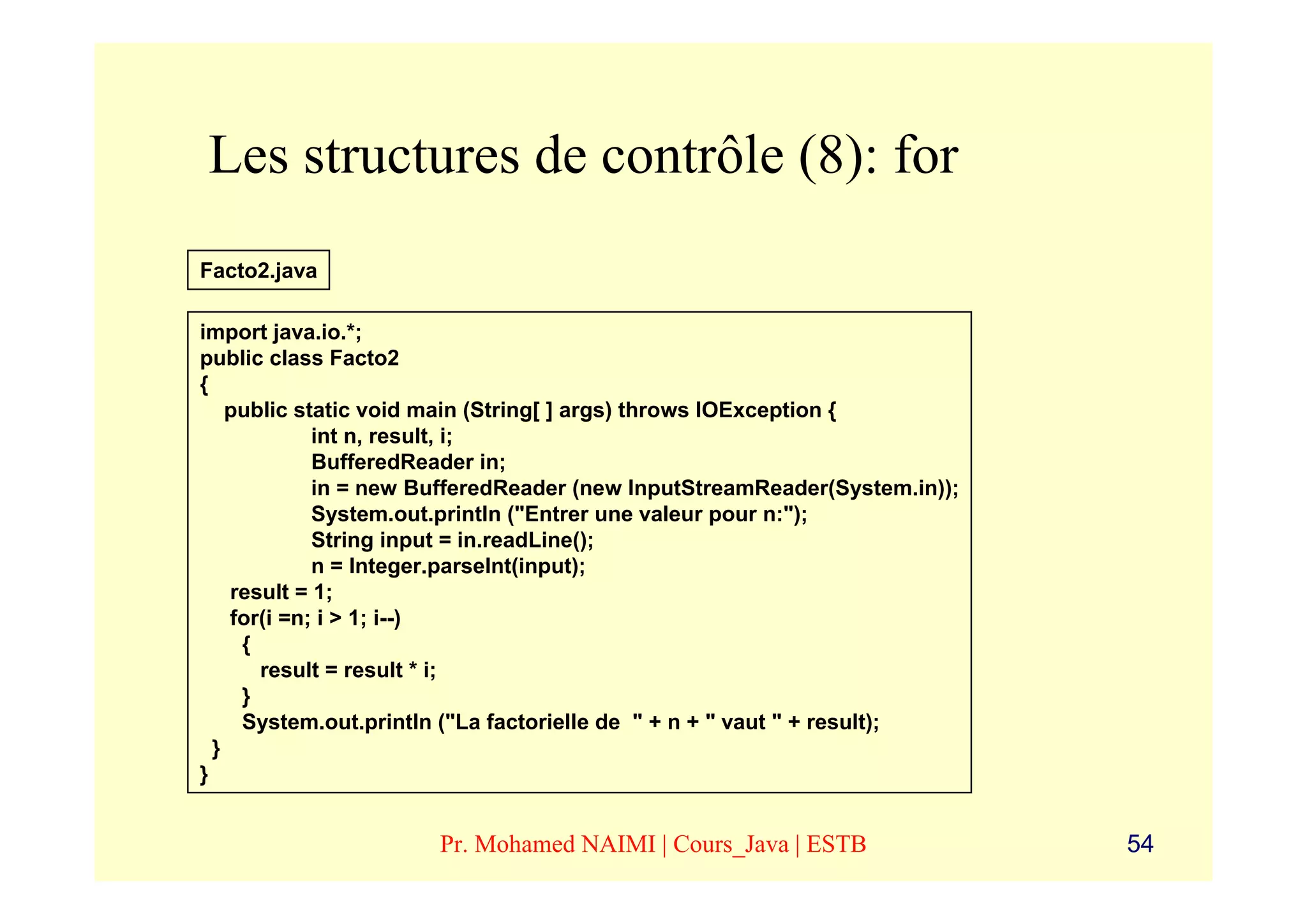 Les structures de contrôle (8): for
Facto2.java

import java.io.*;
public class Facto2
{
    public static void main (String[ ] args) throws IOException {
             int n, result, i;
             BufferedReader in;
             in = new BufferedReader (new InputStreamReader(System.in));
             System.out.println ("Entrer une valeur pour n:");
             String input = in.readLine();
             n = Integer.parseInt(input);
    result = 1;
    for(i =n; i > 1; i--)
     {
       result = result * i;
     }
     System.out.println ("La factorielle de " + n + " vaut " + result);
  }
}


                      Pr. Mohamed NAIMI | Cours_Java | ESTB                54
 
