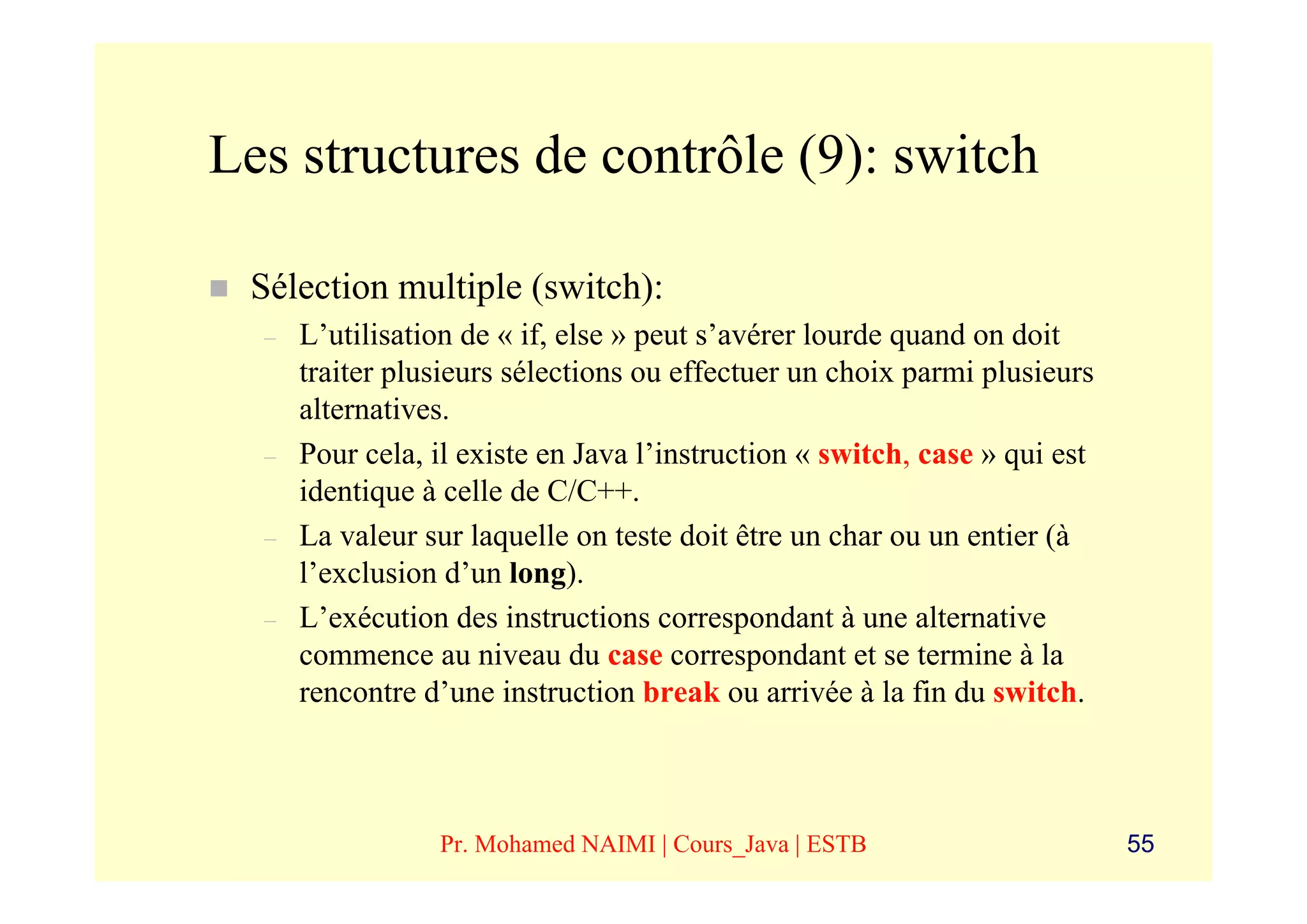 Les structures de contrôle (9): switch

 Sélection multiple (switch):
  –   L’utilisation de « if, else » peut s’avérer lourde quand on doit
      traiter plusieurs sélections ou effectuer un choix parmi plusieurs
      alternatives.
  –   Pour cela, il existe en Java l’instruction « switch, case » qui est
      identique à celle de C/C++.
  –   La valeur sur laquelle on teste doit être un char ou un entier (à
      l’exclusion d’un long).
  –   L’exécution des instructions correspondant à une alternative
      commence au niveau du case correspondant et se termine à la
      rencontre d’une instruction break ou arrivée à la fin du switch.



                 Pr. Mohamed NAIMI | Cours_Java | ESTB                      55
 