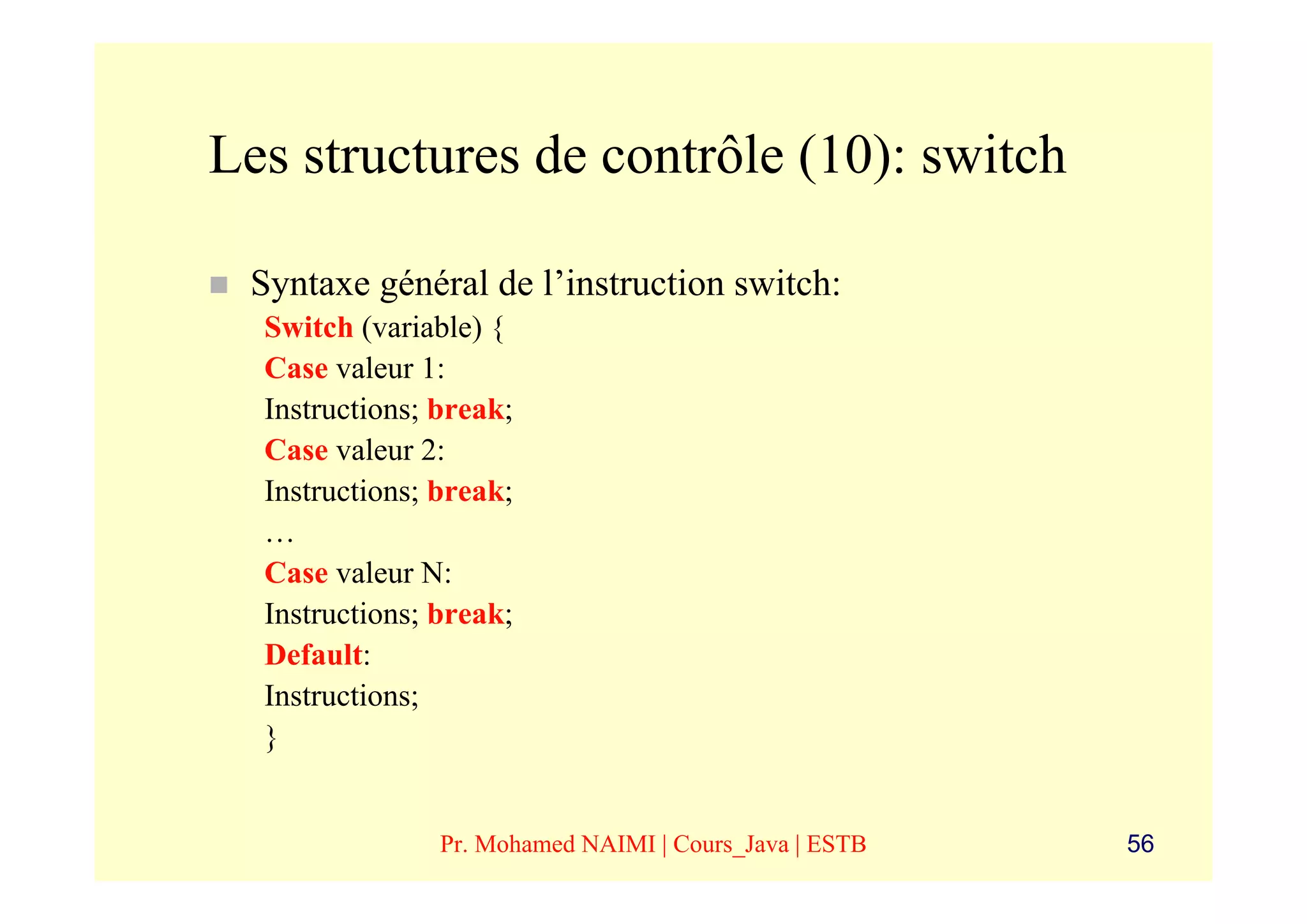 Les structures de contrôle (10): switch

 Syntaxe général de l’instruction switch:
  Switch (variable) {
  Case valeur 1:
  Instructions; break;
  Case valeur 2:
  Instructions; break;
  …
  Case valeur N:
  Instructions; break;
  Default:
  Instructions;
  }


                Pr. Mohamed NAIMI | Cours_Java | ESTB   56
 