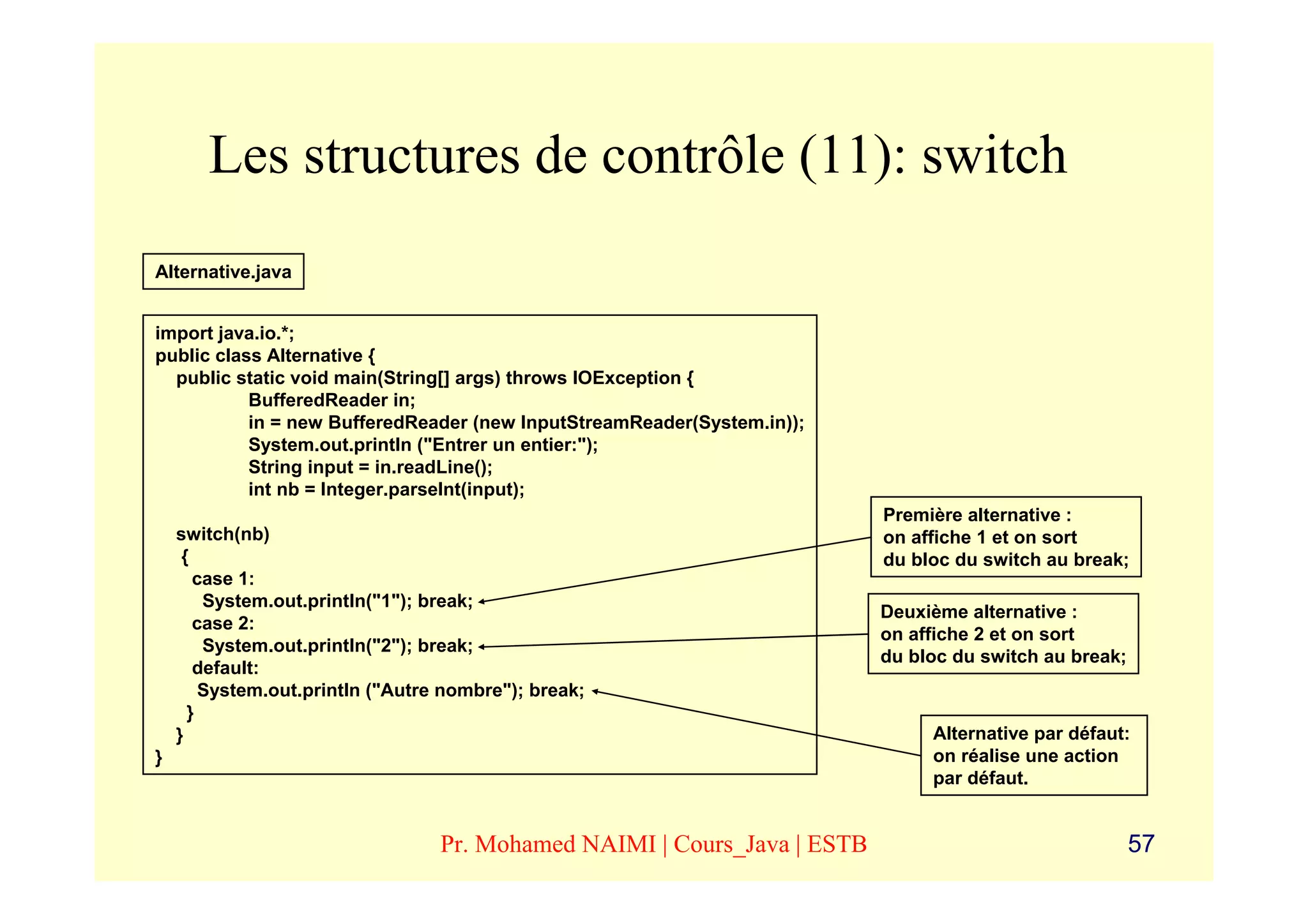 Les structures de contrôle (11): switch
Alternative.java


import java.io.*;
public class Alternative {
  public static void main(String[] args) throws IOException {
           BufferedReader in;
           in = new BufferedReader (new InputStreamReader(System.in));
           System.out.println ("Entrer un entier:");
           String input = in.readLine();
           int nb = Integer.parseInt(input);
                                                                          Première alternative :
    switch(nb)                                                            on affiche 1 et on sort
     {                                                                    du bloc du switch au break;
       case 1:
        System.out.println("1"); break;
                                                                          Deuxième alternative :
       case 2:
                                                                          on affiche 2 et on sort
        System.out.println("2"); break;
                                                                          du bloc du switch au break;
       default:
        System.out.println ("Autre nombre"); break;
      }
    }                                                                          Alternative par défaut:
}                                                                              on réalise une action
                                                                               par défaut.


                                  Pr. Mohamed NAIMI | Cours_Java | ESTB                                 57
 