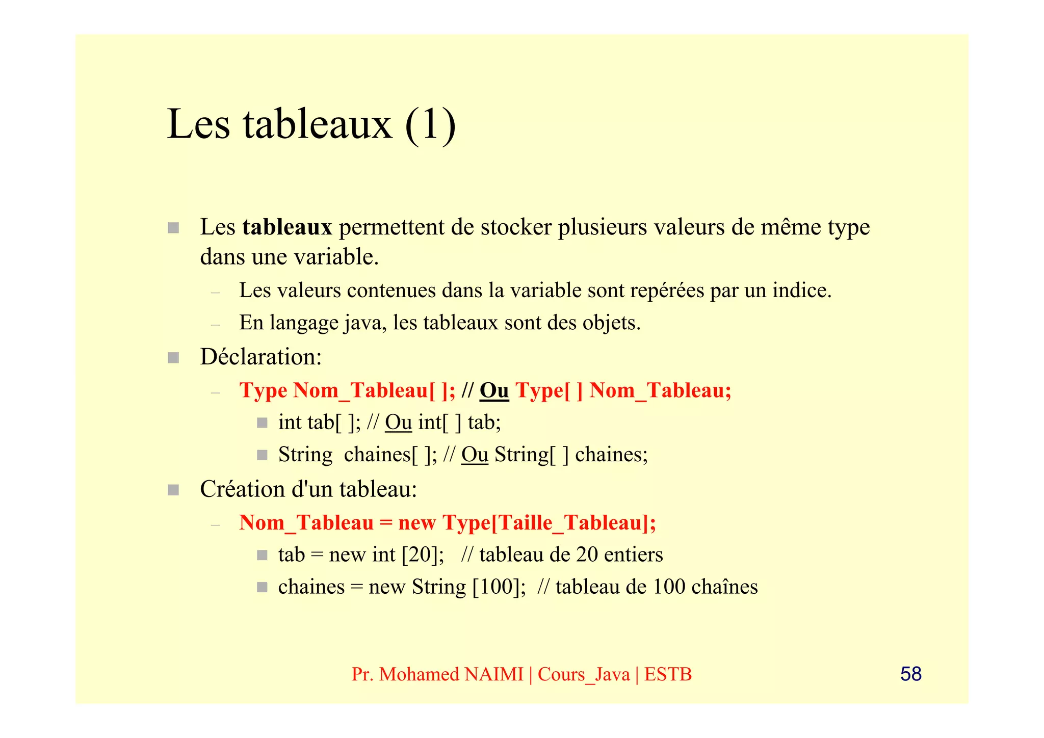 Les tableaux (1)

 Les tableaux permettent de stocker plusieurs valeurs de même type
 dans une variable.
  –   Les valeurs contenues dans la variable sont repérées par un indice.
  –   En langage java, les tableaux sont des objets.
 Déclaration:
  –   Type Nom_Tableau[ ]; // Ou Type[ ] Nom_Tableau;
         int tab[ ]; // Ou int[ ] tab;
         String chaines[ ]; // Ou String[ ] chaines;
 Création d'un tableau:
  –   Nom_Tableau = new Type[Taille_Tableau];
         tab = new int [20]; // tableau de 20 entiers
         chaines = new String [100]; // tableau de 100 chaînes


                  Pr. Mohamed NAIMI | Cours_Java | ESTB                     58
 