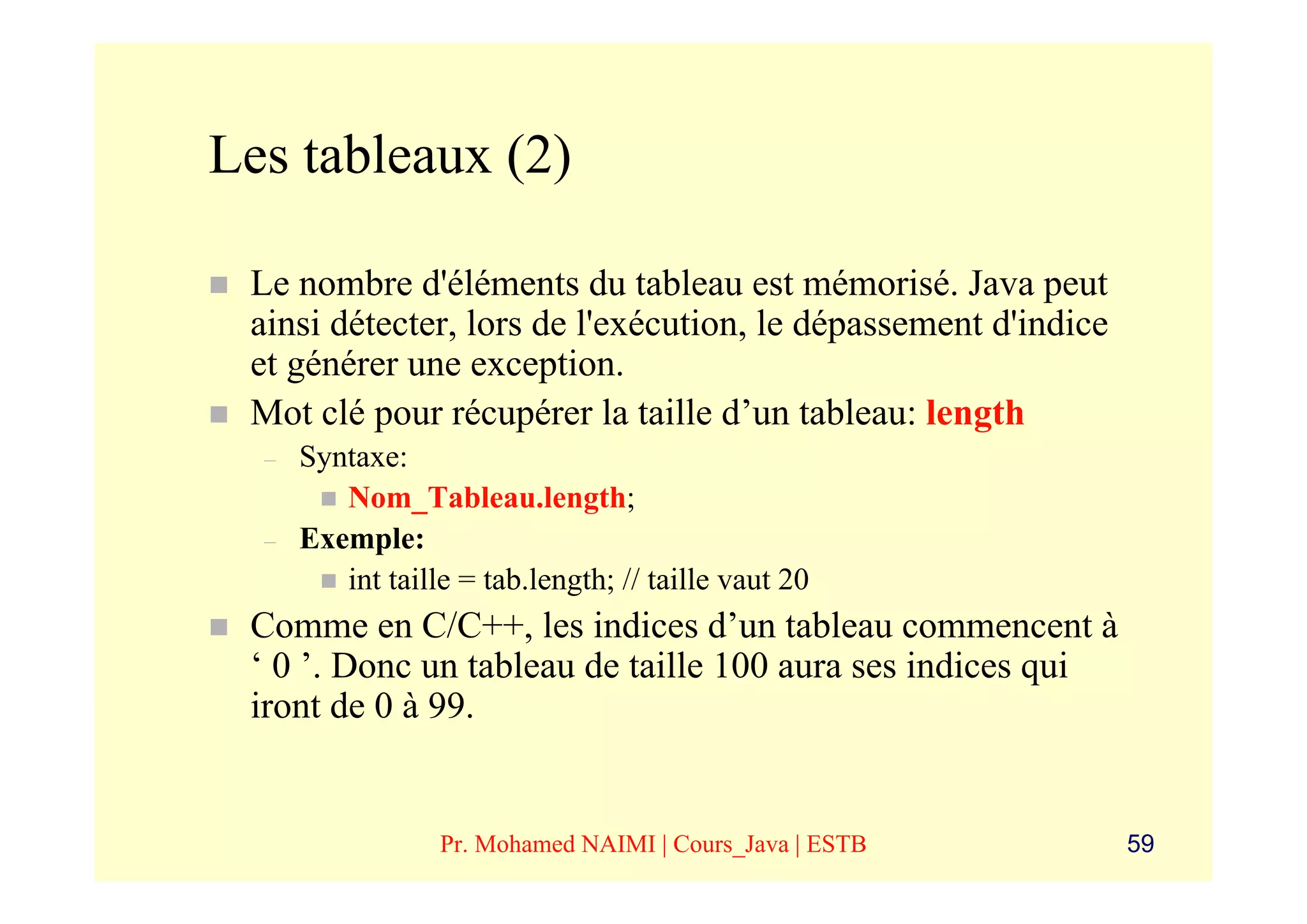 Les tableaux (2)

 Le nombre d'éléments du tableau est mémorisé. Java peut
 ainsi détecter, lors de l'exécution, le dépassement d'indice
 et générer une exception.
 Mot clé pour récupérer la taille d’un tableau: length
  –   Syntaxe:
         Nom_Tableau.length;
  –   Exemple:
         int taille = tab.length; // taille vaut 20
 Comme en C/C++, les indices d’un tableau commencent à
 ‘ 0 ’. Donc un tableau de taille 100 aura ses indices qui
 iront de 0 à 99.


                  Pr. Mohamed NAIMI | Cours_Java | ESTB         59
 