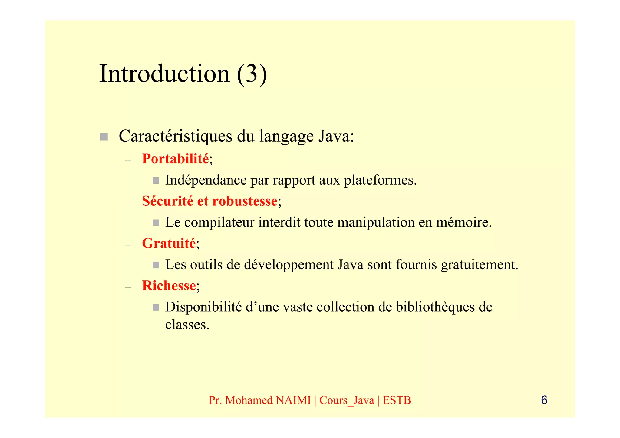 Introduction (3)

 Caractéristiques du langage Java:
  –   Portabilité;
         Indépendance par rapport aux plateformes.
  –   Sécurité et robustesse;
         Le compilateur interdit toute manipulation en mémoire.
  –   Gratuité;
         Les outils de développement Java sont fournis gratuitement.
  –   Richesse;
         Disponibilité d’une vaste collection de bibliothèques de
         classes.




                Pr. Mohamed NAIMI | Cours_Java | ESTB                  6
 