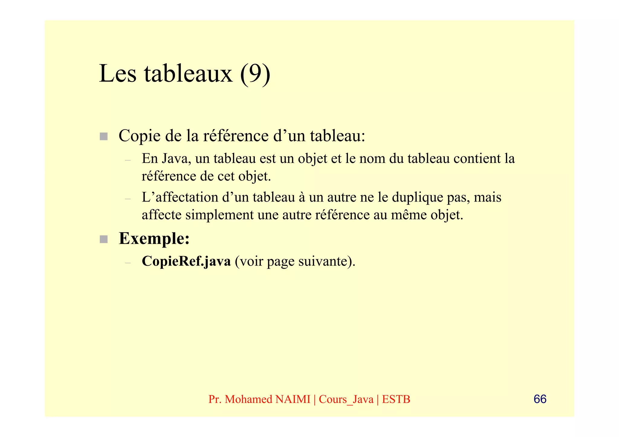 Les tableaux (9)

 Copie de la référence d’un tableau:
  –   En Java, un tableau est un objet et le nom du tableau contient la
      référence de cet objet.
  –   L’affectation d’un tableau à un autre ne le duplique pas, mais
      affecte simplement une autre référence au même objet.
 Exemple:
  –   CopieRef.java (voir page suivante).




                 Pr. Mohamed NAIMI | Cours_Java | ESTB                    66
 
