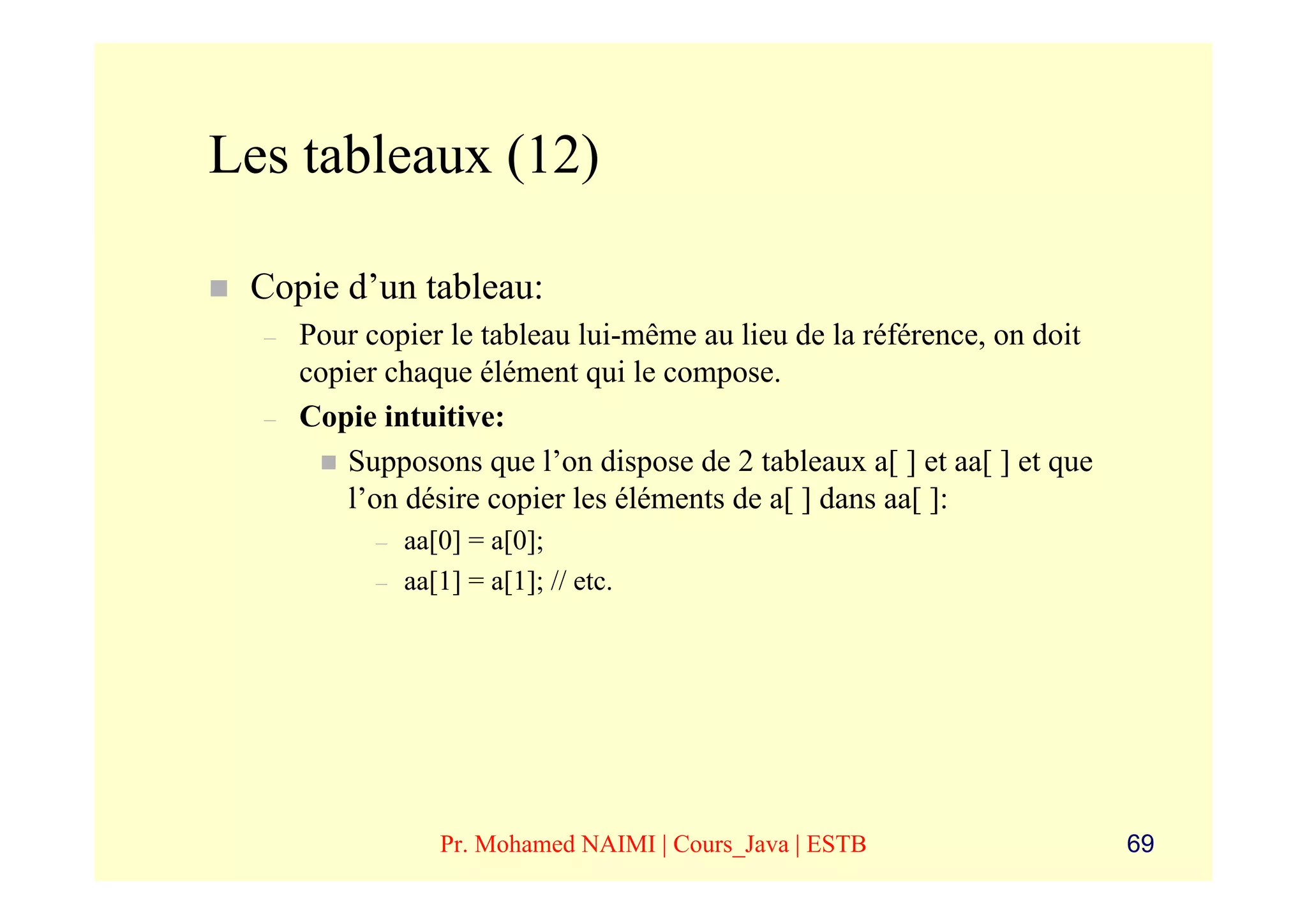 Les tableaux (12)

 Copie d’un tableau:
  –   Pour copier le tableau lui-même au lieu de la référence, on doit
      copier chaque élément qui le compose.
  –   Copie intuitive:
         Supposons que l’on dispose de 2 tableaux a[ ] et aa[ ] et que
         l’on désire copier les éléments de a[ ] dans aa[ ]:
            –   aa[0] = a[0];
            –   aa[1] = a[1]; // etc.




                   Pr. Mohamed NAIMI | Cours_Java | ESTB                 69
 