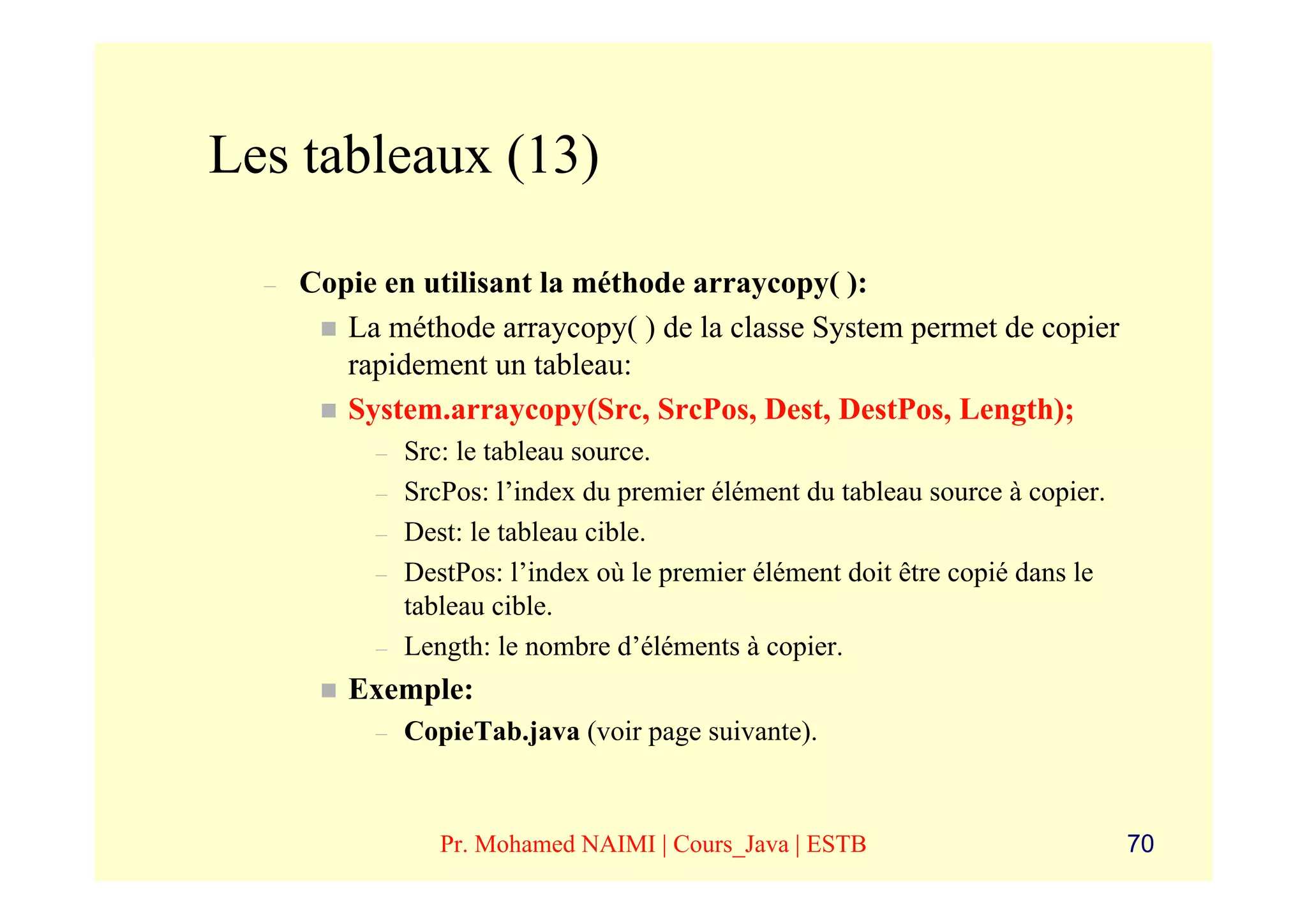 Les tableaux (13)

  –   Copie en utilisant la méthode arraycopy( ):
         La méthode arraycopy( ) de la classe System permet de copier
         rapidement un tableau:
         System.arraycopy(Src, SrcPos, Dest, DestPos, Length);
           –   Src: le tableau source.
           –   SrcPos: l’index du premier élément du tableau source à copier.
           –   Dest: le tableau cible.
           –   DestPos: l’index où le premier élément doit être copié dans le
               tableau cible.
           –   Length: le nombre d’éléments à copier.
         Exemple:
           –   CopieTab.java (voir page suivante).



                  Pr. Mohamed NAIMI | Cours_Java | ESTB                         70
 