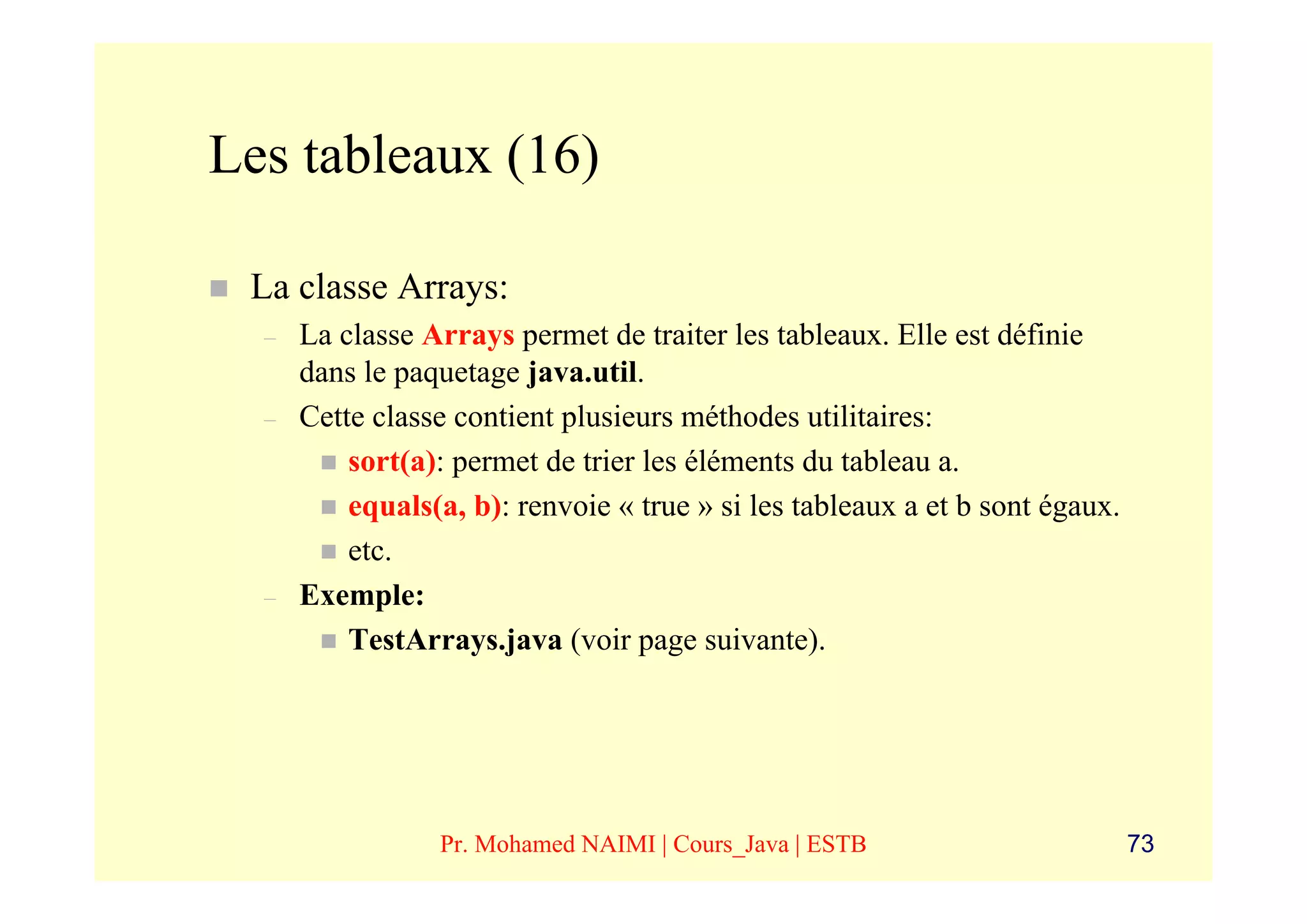 Les tableaux (16)

 La classe Arrays:
  –   La classe Arrays permet de traiter les tableaux. Elle est définie
      dans le paquetage java.util.
  –   Cette classe contient plusieurs méthodes utilitaires:
          sort(a): permet de trier les éléments du tableau a.
          equals(a, b): renvoie « true » si les tableaux a et b sont égaux.
          etc.
  –   Exemple:
          TestArrays.java (voir page suivante).




                 Pr. Mohamed NAIMI | Cours_Java | ESTB                        73
 