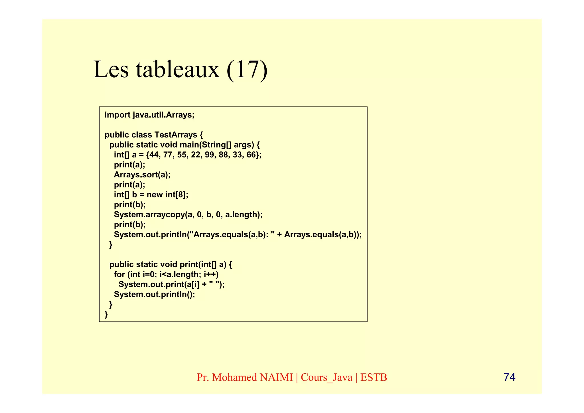 Les tableaux (17)
 import java.util.Arrays;

 public class TestArrays {
  public static void main(String[] args) {
    int[] a = {44, 77, 55, 22, 99, 88, 33, 66};
    print(a);
    Arrays.sort(a);
    print(a);
    int[] b = new int[8];
    print(b);
    System.arraycopy(a, 0, b, 0, a.length);
    print(b);
    System.out.println("Arrays.equals(a,b): " + Arrays.equals(a,b));
  }

     public static void print(int[] a) {
       for (int i=0; i<a.length; i++)
        System.out.print(a[i] + " ");
       System.out.println();
     }
 }




                             Pr. Mohamed NAIMI | Cours_Java | ESTB     74
 