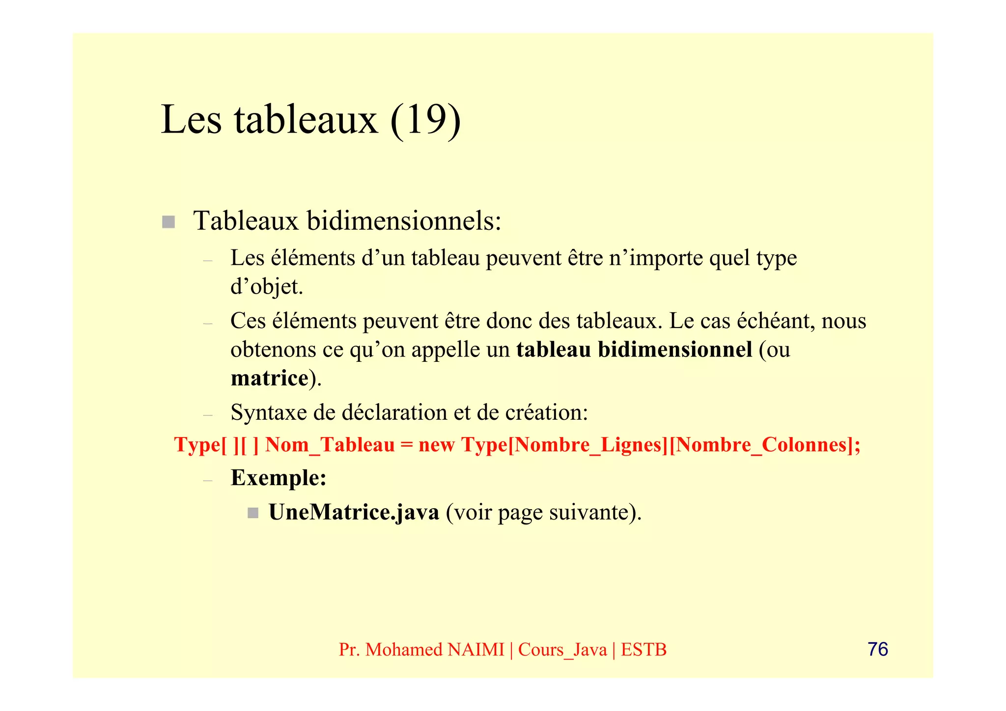Les tableaux (19)

 Tableaux bidimensionnels:
  –   Les éléments d’un tableau peuvent être n’importe quel type
      d’objet.
  –   Ces éléments peuvent être donc des tableaux. Le cas échéant, nous
      obtenons ce qu’on appelle un tableau bidimensionnel (ou
      matrice).
  –   Syntaxe de déclaration et de création:
Type[ ][ ] Nom_Tableau = new Type[Nombre_Lignes][Nombre_Colonnes];
  –   Exemple:
         UneMatrice.java (voir page suivante).




                 Pr. Mohamed NAIMI | Cours_Java | ESTB                    76
 