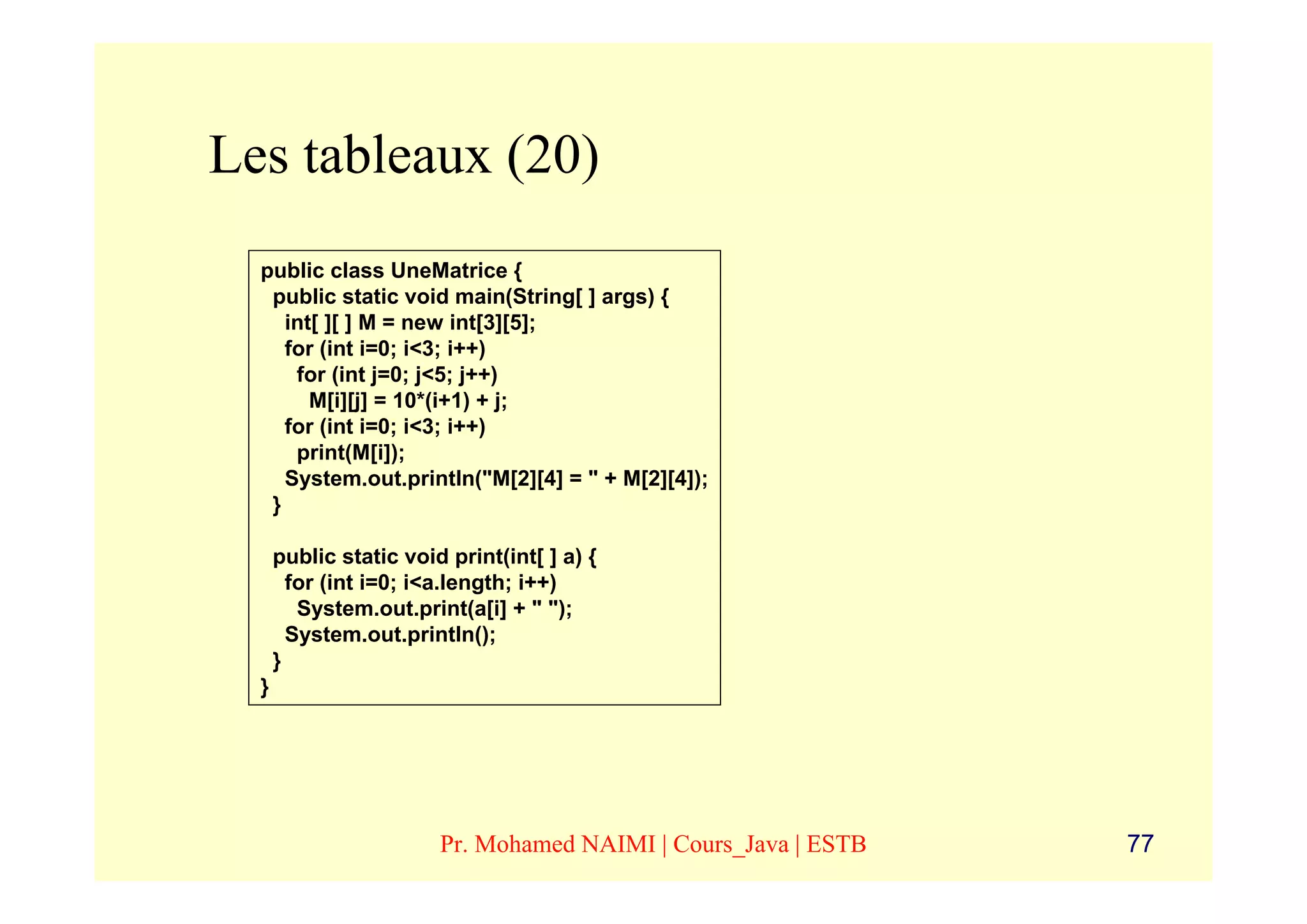 Les tableaux (20)
  public class UneMatrice {
   public static void main(String[ ] args) {
     int[ ][ ] M = new int[3][5];
     for (int i=0; i<3; i++)
      for (int j=0; j<5; j++)
        M[i][j] = 10*(i+1) + j;
     for (int i=0; i<3; i++)
      print(M[i]);
     System.out.println("M[2][4] = " + M[2][4]);
   }

      public static void print(int[ ] a) {
        for (int i=0; i<a.length; i++)
         System.out.print(a[i] + " ");
        System.out.println();
      }
  }




                        Pr. Mohamed NAIMI | Cours_Java | ESTB   77
 